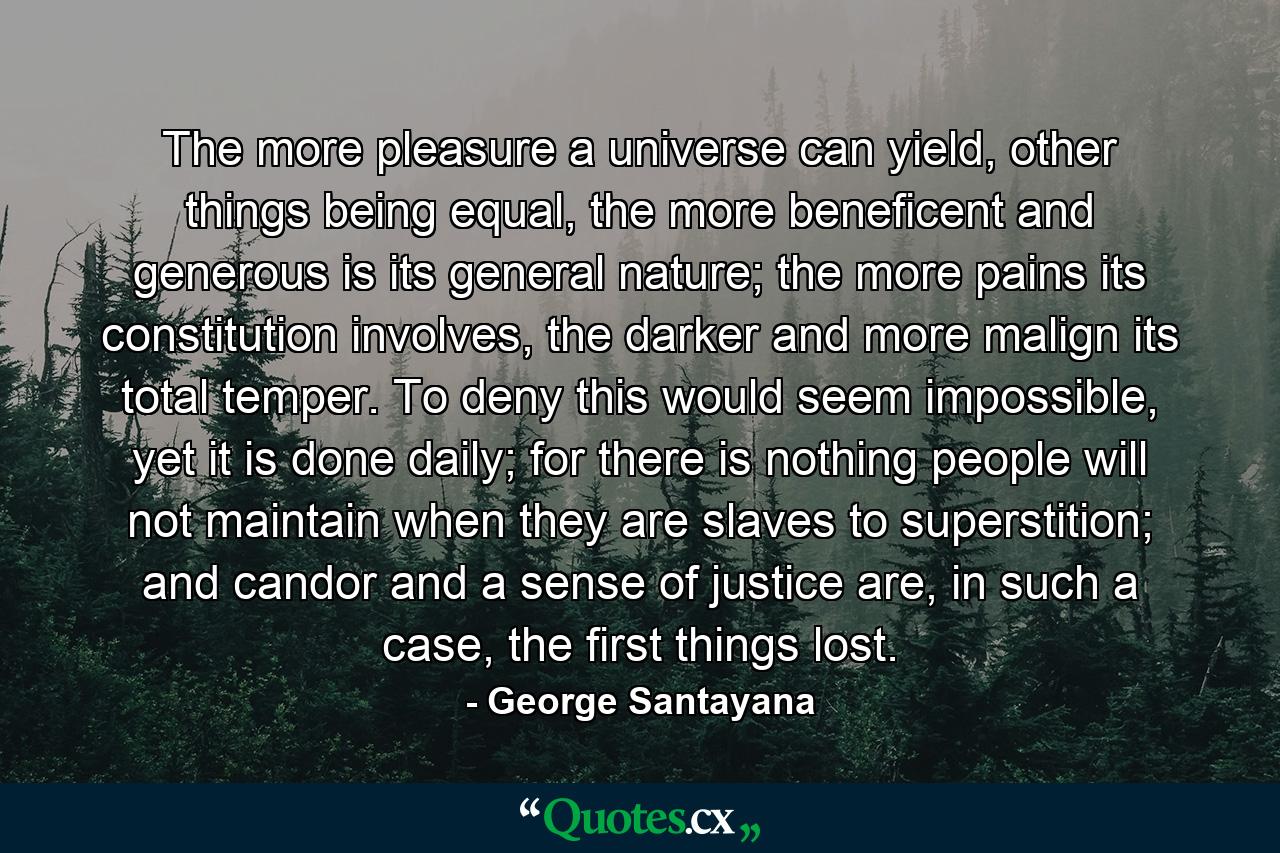 The more pleasure a universe can yield, other things being equal, the more beneficent and generous is its general nature; the more pains its constitution involves, the darker and more malign its total temper. To deny this would seem impossible, yet it is done daily; for there is nothing people will not maintain when they are slaves to superstition; and candor and a sense of justice are, in such a case, the first things lost. - Quote by George Santayana