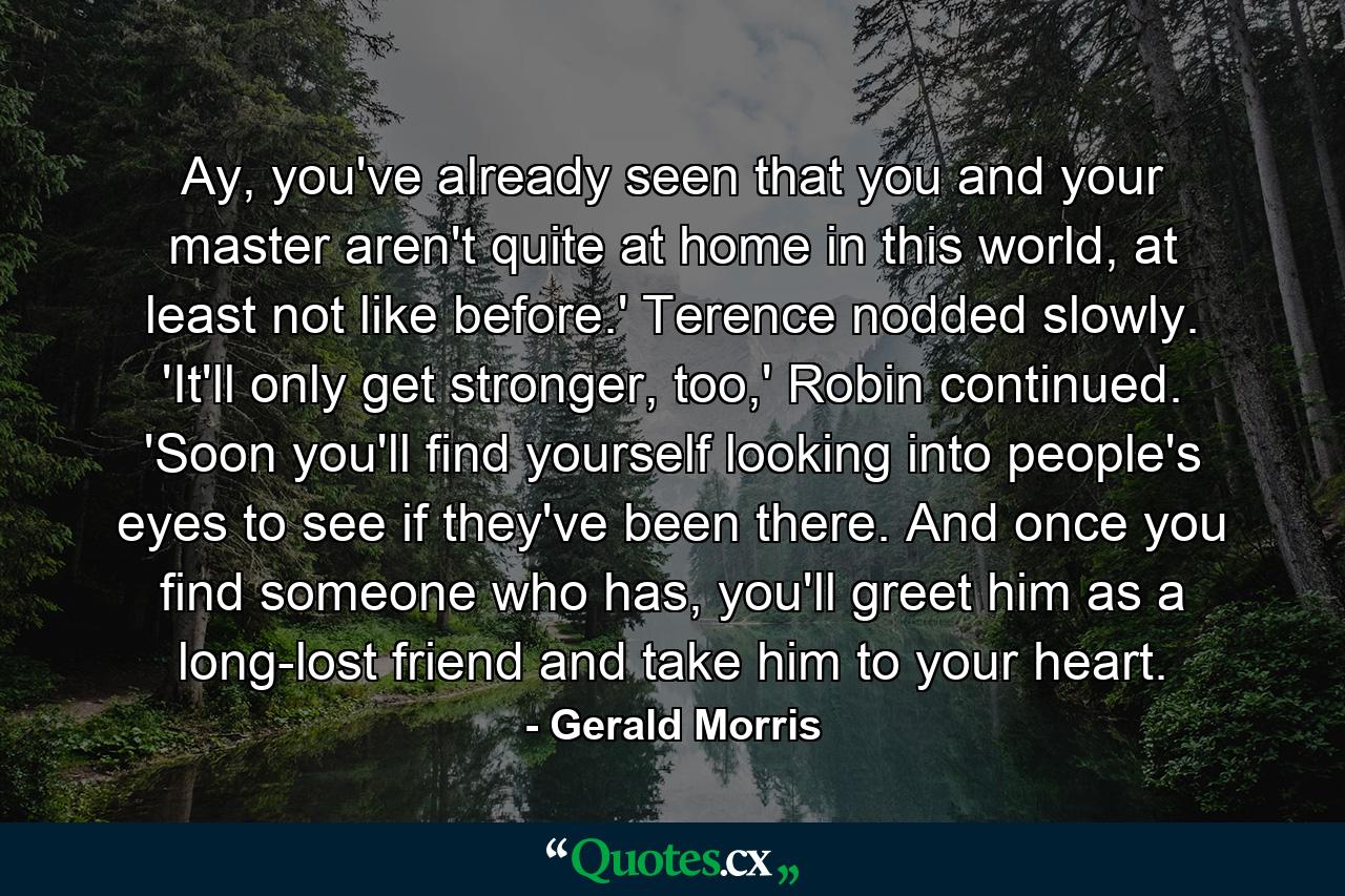 Ay, you've already seen that you and your master aren't quite at home in this world, at least not like before.' Terence nodded slowly. 'It'll only get stronger, too,' Robin continued. 'Soon you'll find yourself looking into people's eyes to see if they've been there. And once you find someone who has, you'll greet him as a long-lost friend and take him to your heart. - Quote by Gerald Morris