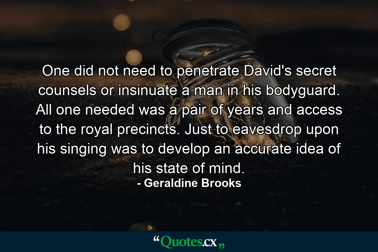 One did not need to penetrate David's secret counsels or insinuate a man in his bodyguard. All one needed was a pair of years and access to the royal precincts. Just to eavesdrop upon his singing was to develop an accurate idea of his state of mind. - Quote by Geraldine Brooks