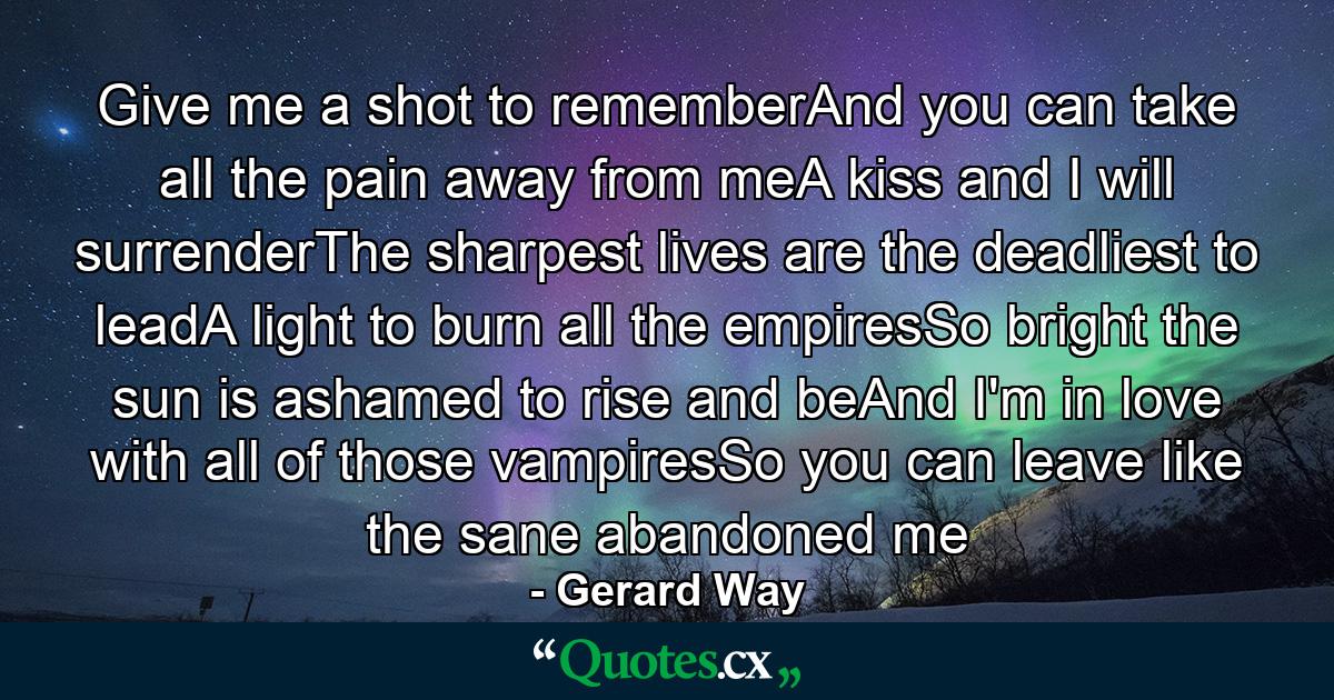 Give me a shot to rememberAnd you can take all the pain away from meA kiss and I will surrenderThe sharpest lives are the deadliest to leadA light to burn all the empiresSo bright the sun is ashamed to rise and beAnd I'm in love with all of those vampiresSo you can leave like the sane abandoned me - Quote by Gerard Way