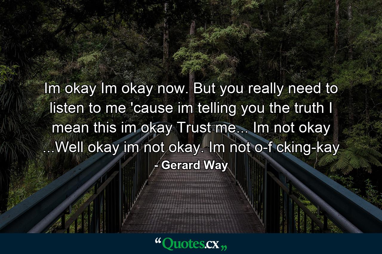 Im okay Im okay now. But you really need to listen to me  'cause im telling you the truth  I mean this im okay  Trust me...  Im not okay  ...Well okay im not okay. Im not o-f cking-kay - Quote by Gerard Way