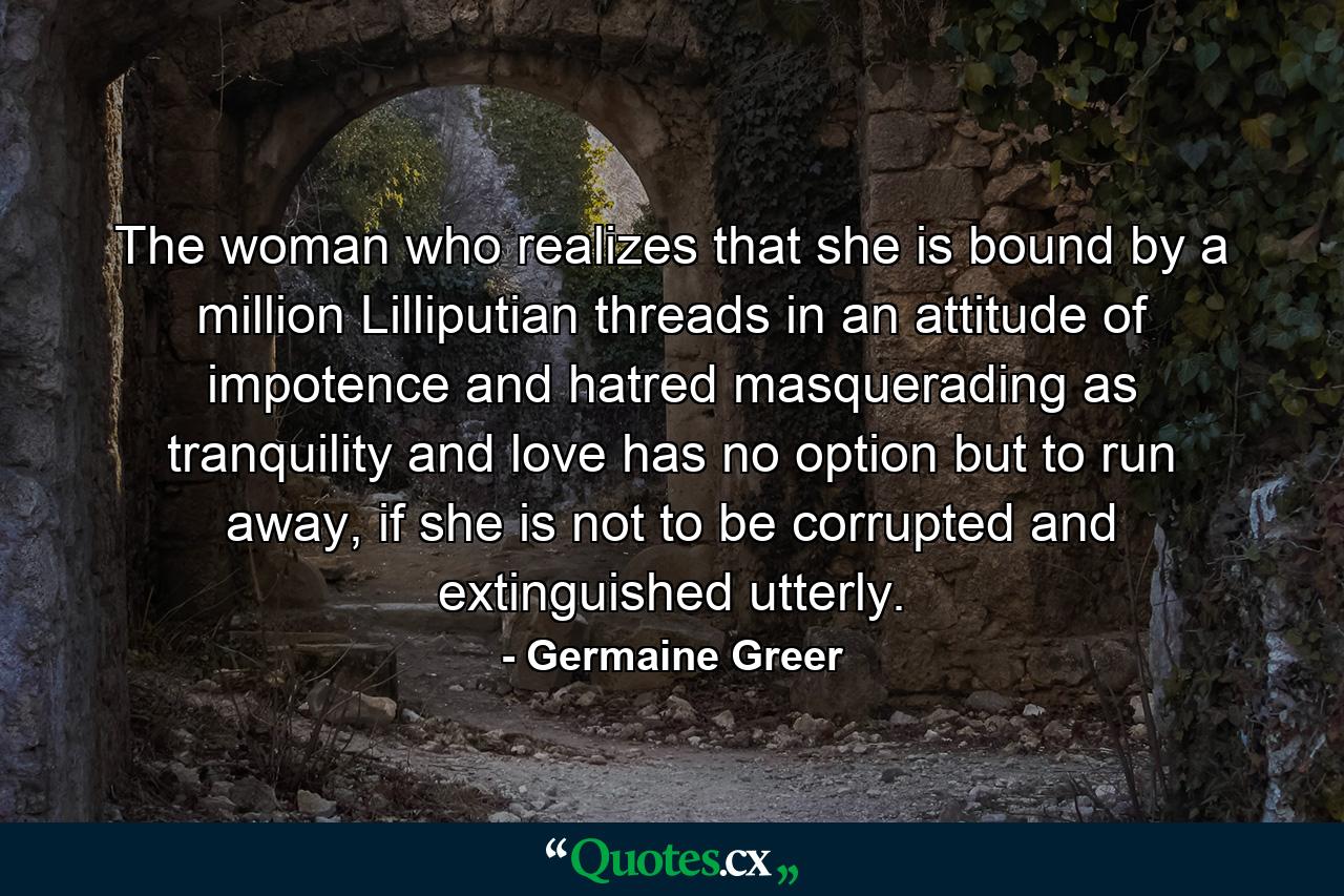 The woman who realizes that she is bound by a million Lilliputian threads in an attitude of impotence and hatred masquerading as tranquility and love has no option but to run away, if she is not to be corrupted and extinguished utterly. - Quote by Germaine Greer