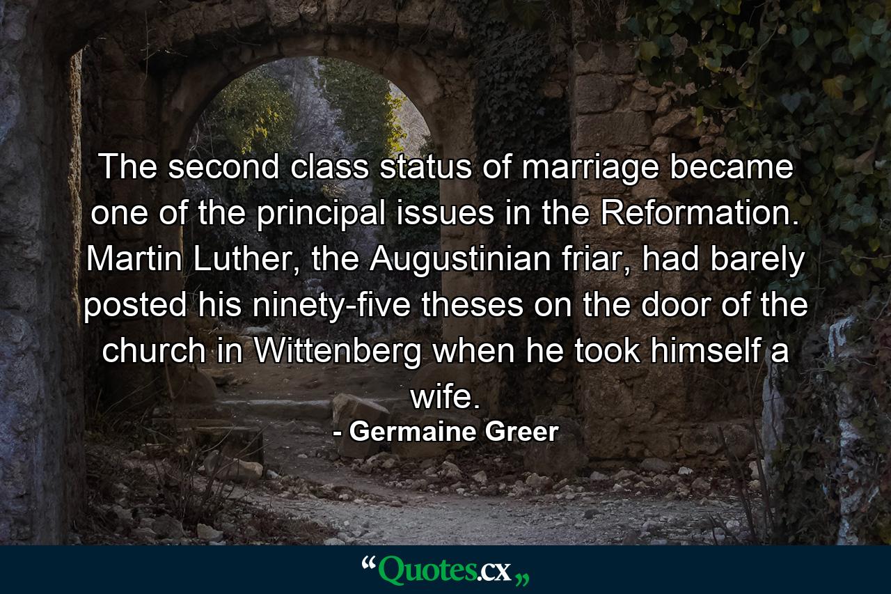 The second class status of marriage became one of the principal issues in the Reformation. Martin Luther, the Augustinian friar, had barely posted his ninety-five theses on the door of the church in Wittenberg when he took himself a wife. - Quote by Germaine Greer