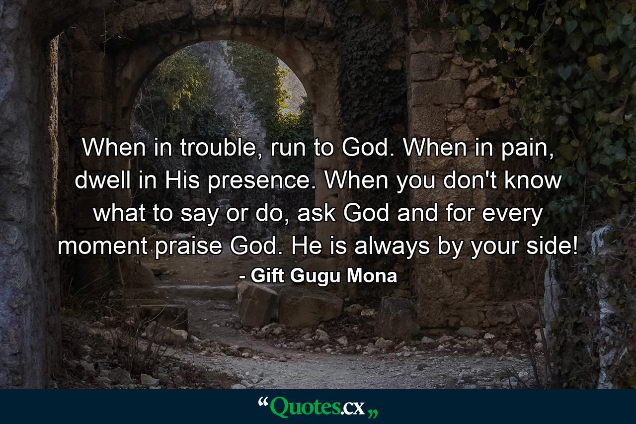 When in trouble, run to God. When in pain, dwell in His presence. When you don't know what to say or do, ask God and for every moment praise God. He is always by your side! - Quote by Gift Gugu Mona