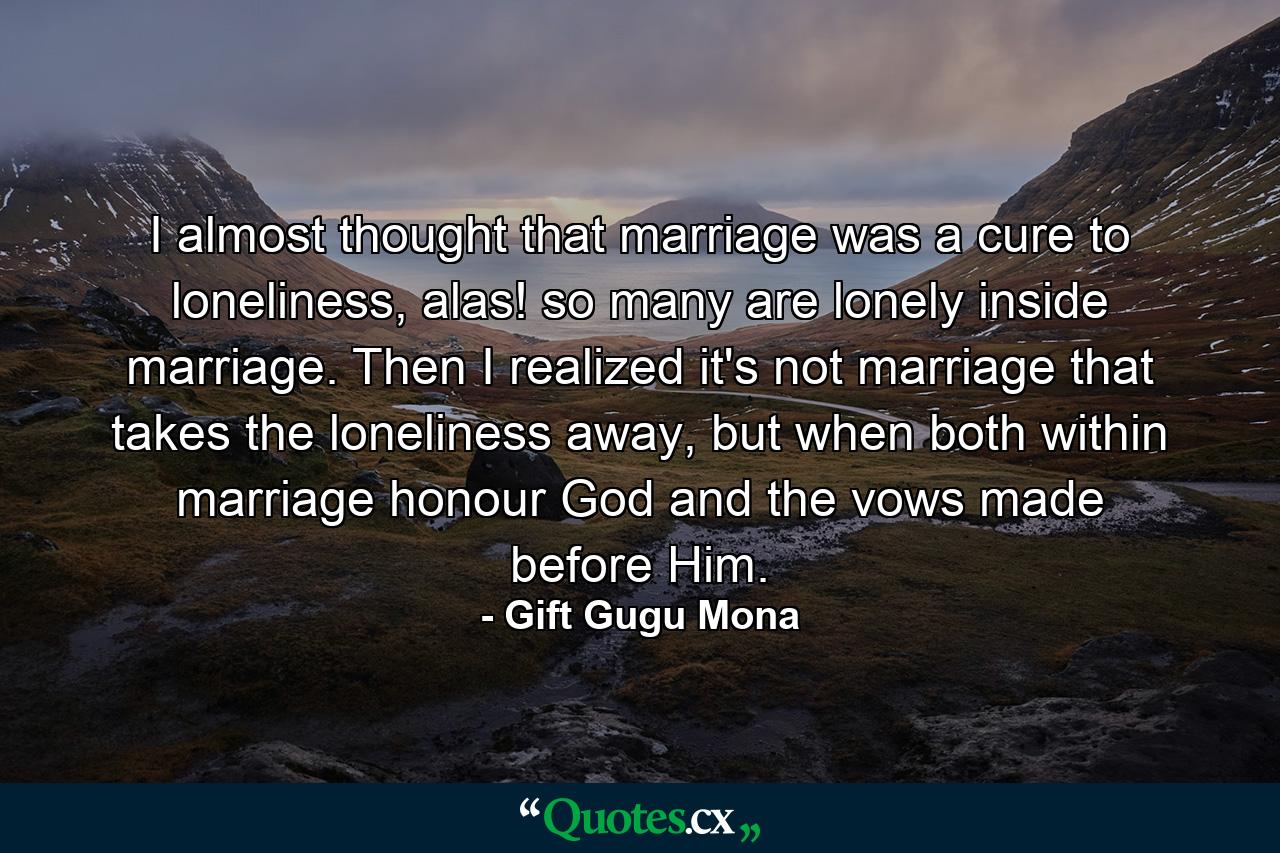 I almost thought that marriage was a cure to loneliness, alas! so many are lonely inside marriage. Then I realized it's not marriage that takes the loneliness away, but when both within marriage honour God and the vows made before Him. - Quote by Gift Gugu Mona