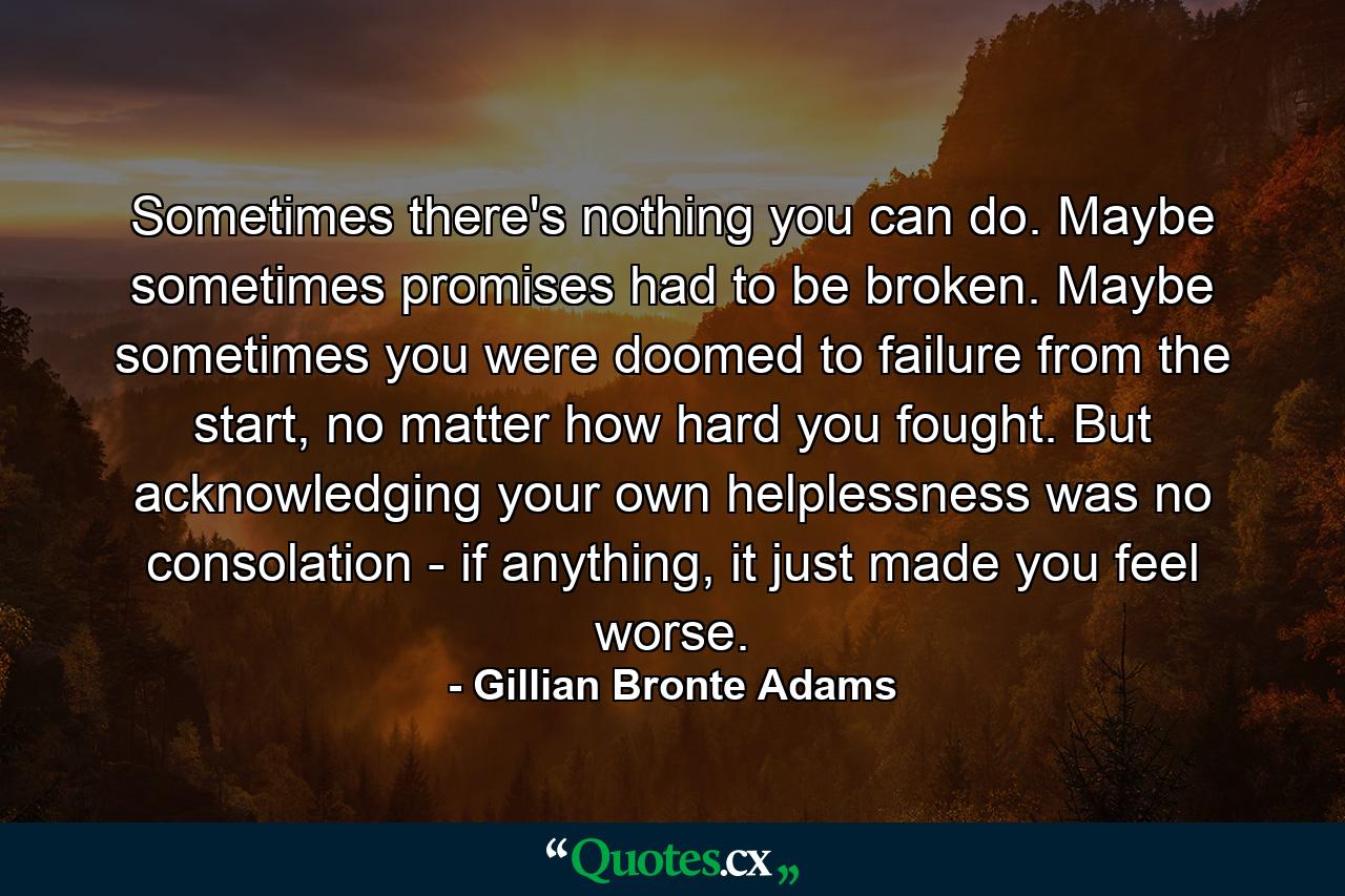 Sometimes there's nothing you can do. Maybe sometimes promises had to be broken. Maybe sometimes you were doomed to failure from the start, no matter how hard you fought. But acknowledging your own helplessness was no consolation - if anything, it just made you feel worse. - Quote by Gillian Bronte Adams