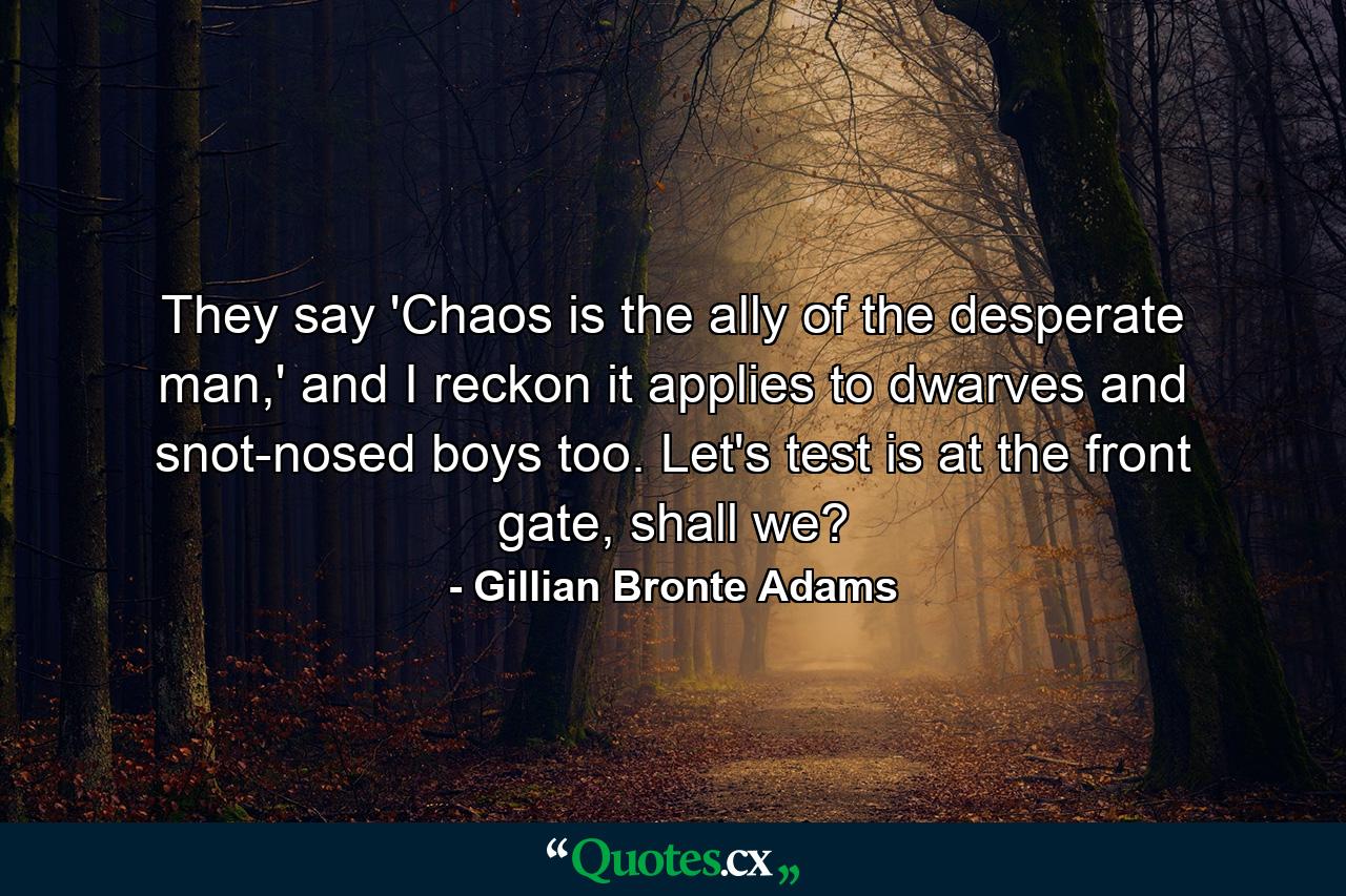 They say 'Chaos is the ally of the desperate man,' and I reckon it applies to dwarves and snot-nosed boys too. Let's test is at the front gate, shall we? - Quote by Gillian Bronte Adams