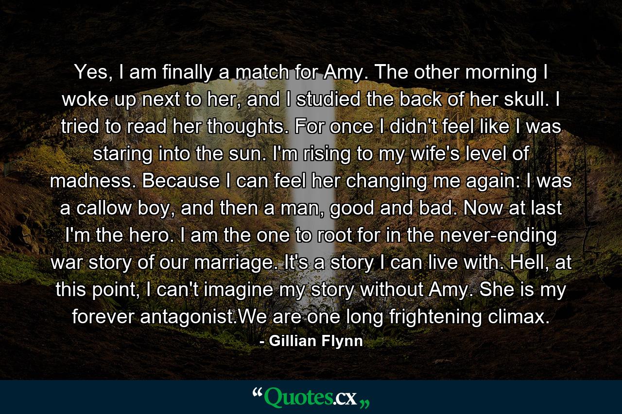 Yes, I am finally a match for Amy. The other morning I woke up next to her, and I studied the back of her skull. I tried to read her thoughts. For once I didn't feel like I was staring into the sun. I'm rising to my wife's level of madness. Because I can feel her changing me again: I was a callow boy, and then a man, good and bad. Now at last I'm the hero. I am the one to root for in the never-ending war story of our marriage. It's a story I can live with. Hell, at this point, I can't imagine my story without Amy. She is my forever antagonist.We are one long frightening climax. - Quote by Gillian Flynn