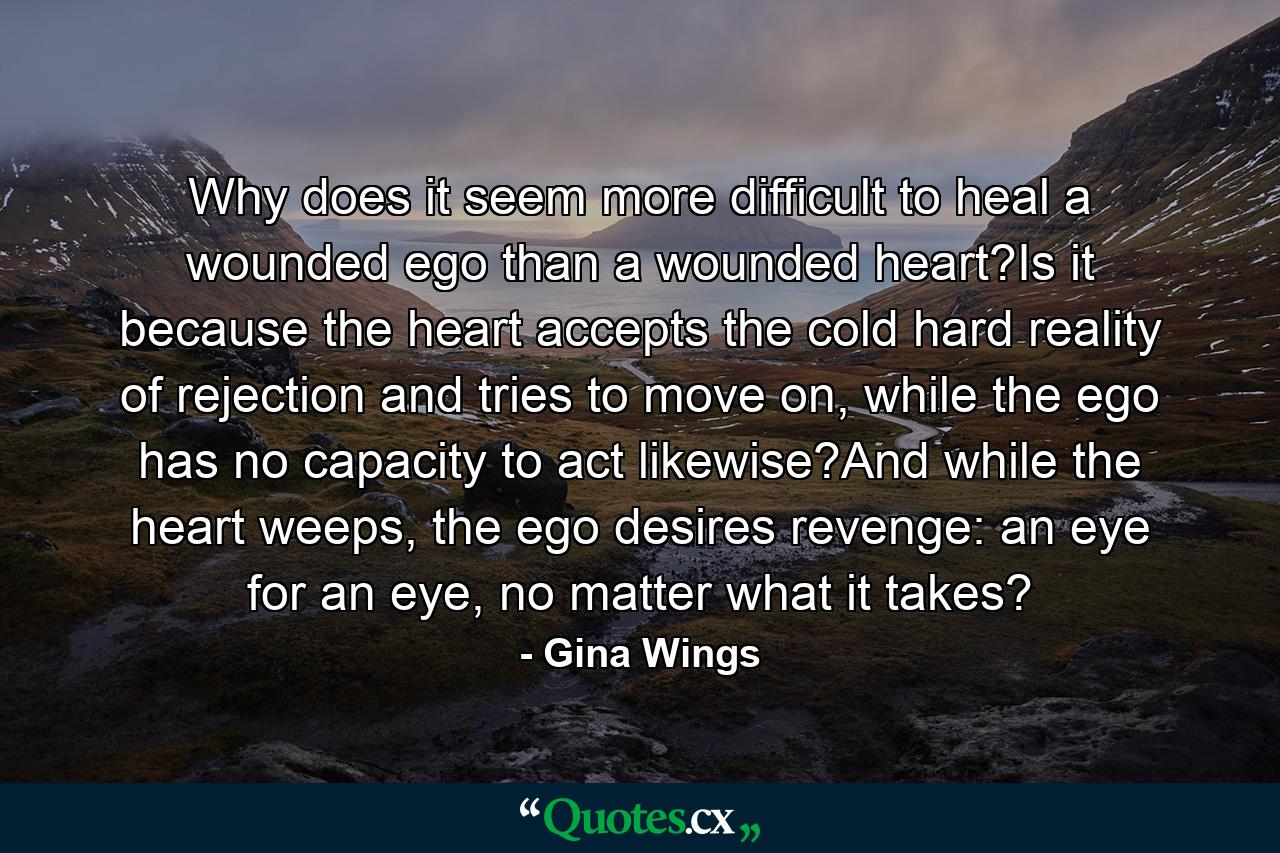 Why does it seem more difficult to heal a wounded ego than a wounded heart?Is it because the heart accepts the cold hard reality of rejection and tries to move on, while the ego has no capacity to act likewise?And while the heart weeps, the ego desires revenge: an eye for an eye, no matter what it takes? - Quote by Gina Wings