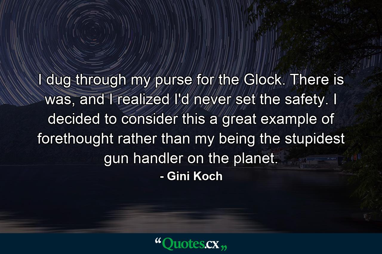 I dug through my purse for the Glock. There is was, and I realized I'd never set the safety. I decided to consider this a great example of forethought rather than my being the stupidest gun handler on the planet. - Quote by Gini Koch