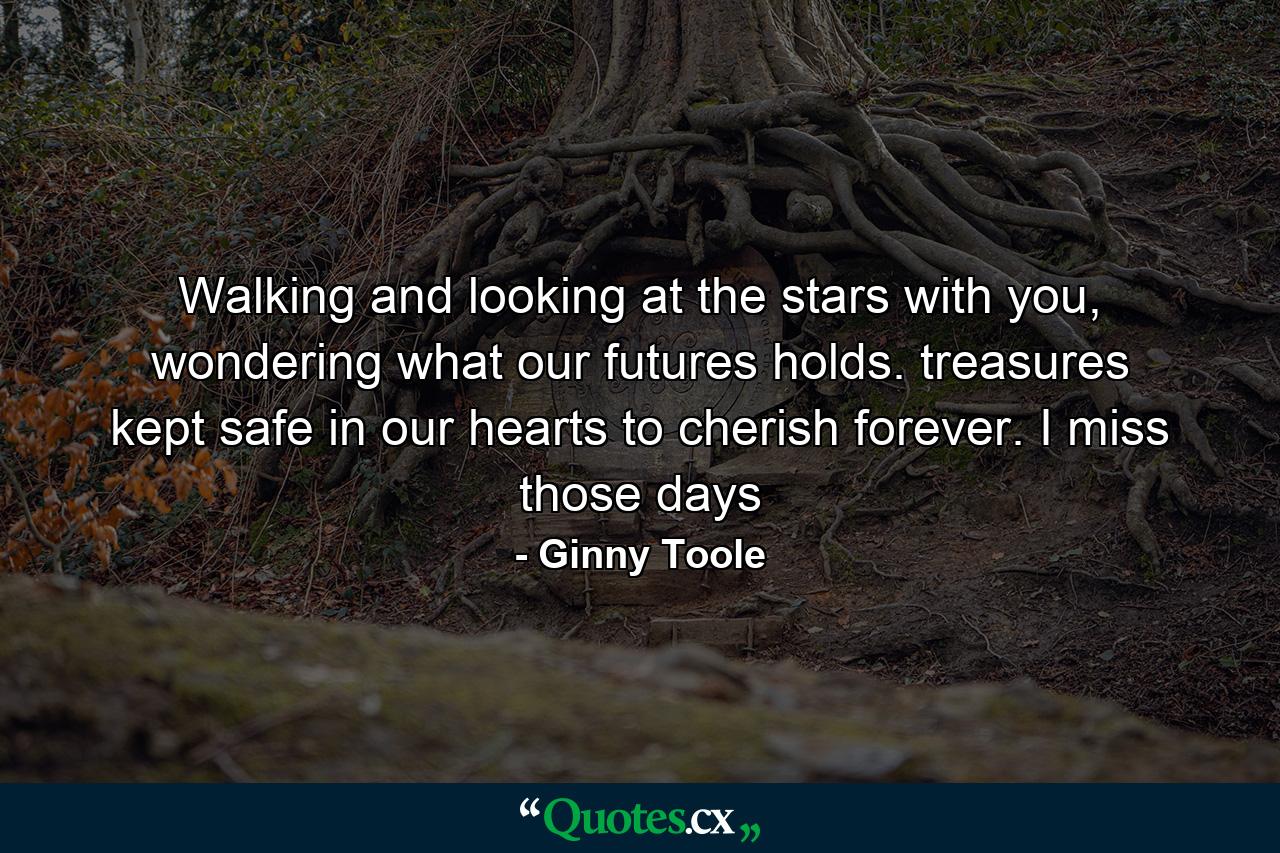 Walking and looking at the stars with you, wondering what our futures holds. treasures kept safe in our hearts to cherish forever. I miss those days - Quote by Ginny Toole