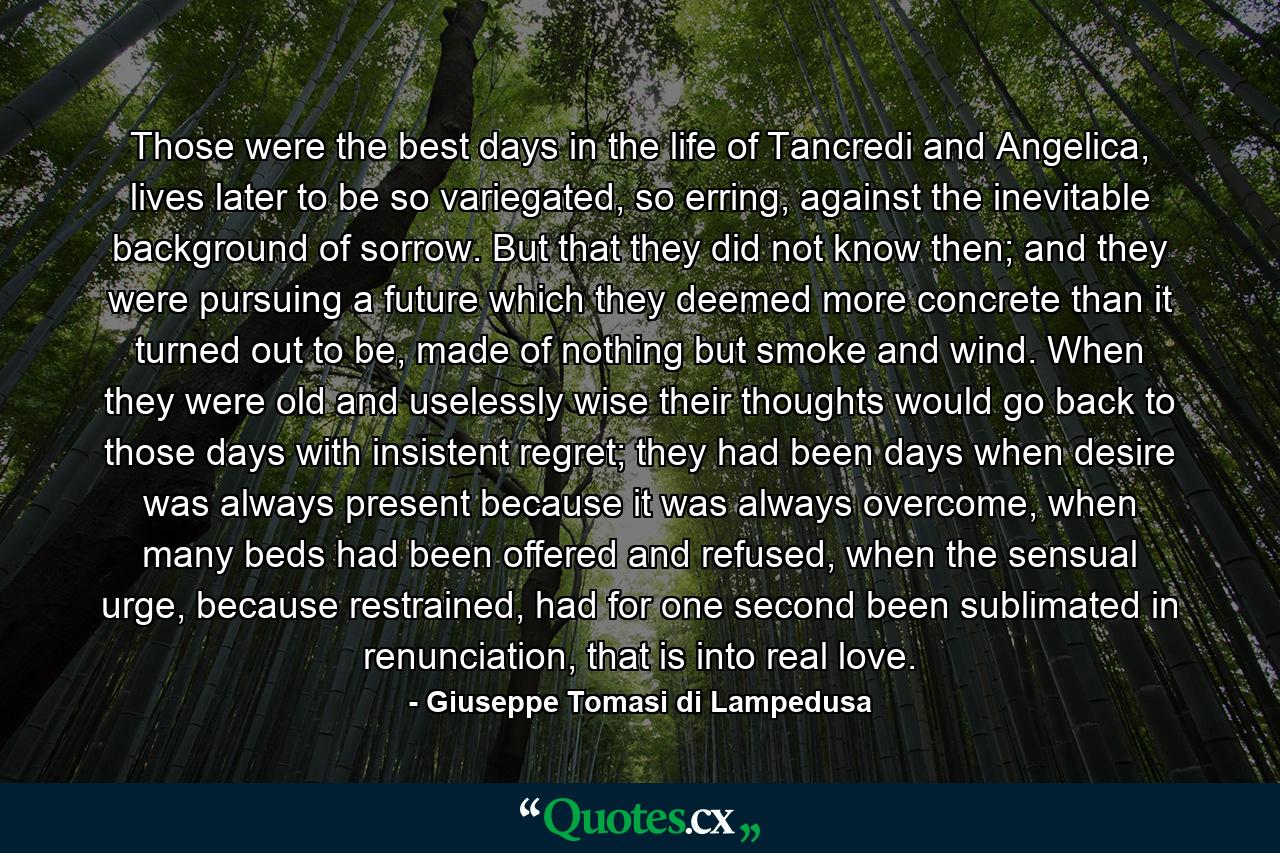 Those were the best days in the life of Tancredi and Angelica, lives later to be so variegated, so erring, against the inevitable background of sorrow. But that they did not know then; and they were pursuing a future which they deemed more concrete than it turned out to be, made of nothing but smoke and wind. When they were old and uselessly wise their thoughts would go back to those days with insistent regret; they had been days when desire was always present because it was always overcome, when many beds had been offered and refused, when the sensual urge, because restrained, had for one second been sublimated in renunciation, that is into real love. - Quote by Giuseppe Tomasi di Lampedusa