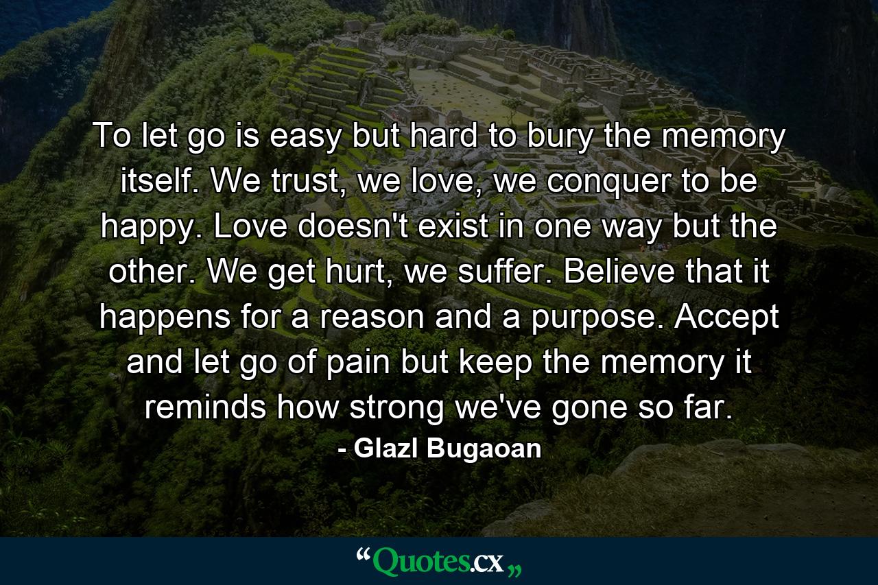 To let go is easy but hard to bury the memory itself. We trust, we love, we conquer to be happy. Love doesn't exist in one way but the other. We get hurt, we suffer. Believe that it happens for a reason and a purpose. Accept and let go of pain but keep the memory it reminds how strong we've gone so far. - Quote by Glazl Bugaoan