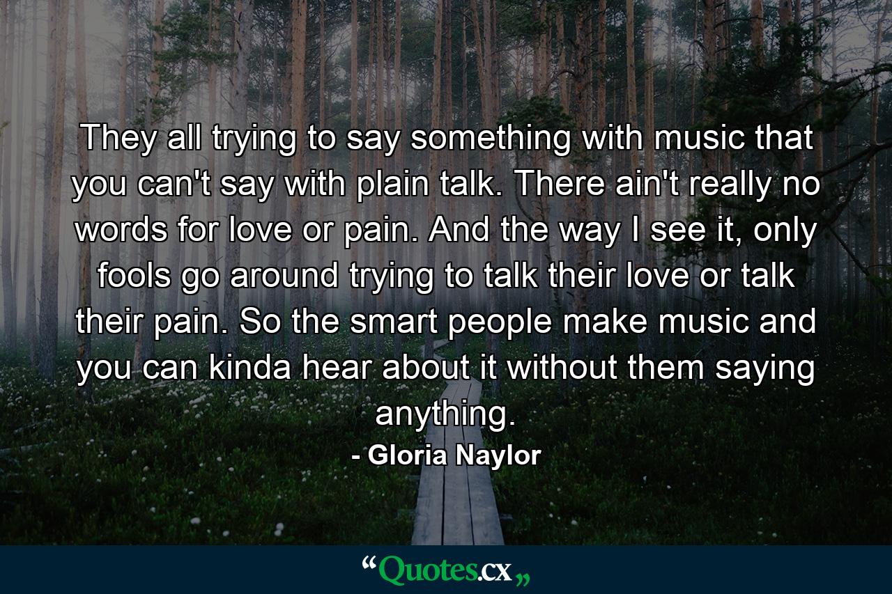 They all trying to say something with music that you can't say with plain talk. There ain't really no words for love or pain. And the way I see it, only fools go around trying to talk their love or talk their pain. So the smart people make music and you can kinda hear about it without them saying anything. - Quote by Gloria Naylor