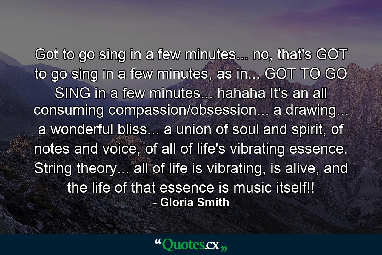 Got to go sing in a few minutes... no, that's GOT to go sing in a few minutes, as in... GOT TO GO SING in a few minutes... hahaha It's an all consuming compassion/obsession... a drawing... a wonderful bliss... a union of soul and spirit, of notes and voice, of all of life's vibrating essence. String theory... all of life is vibrating, is alive, and the life of that essence is music itself!! - Quote by Gloria Smith