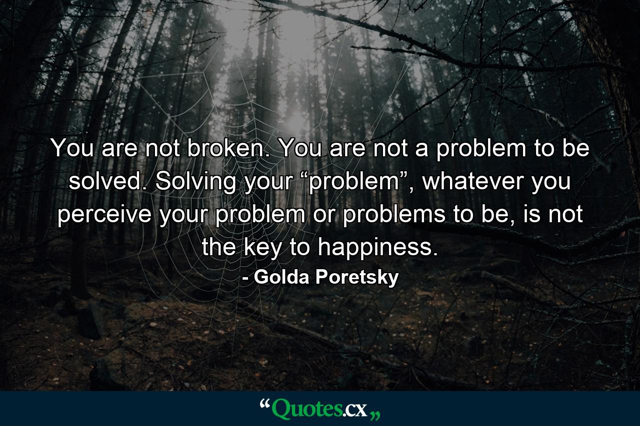 You are not broken. You are not a problem to be solved. Solving your “problem”, whatever you perceive your problem or problems to be, is not the key to happiness. - Quote by Golda Poretsky