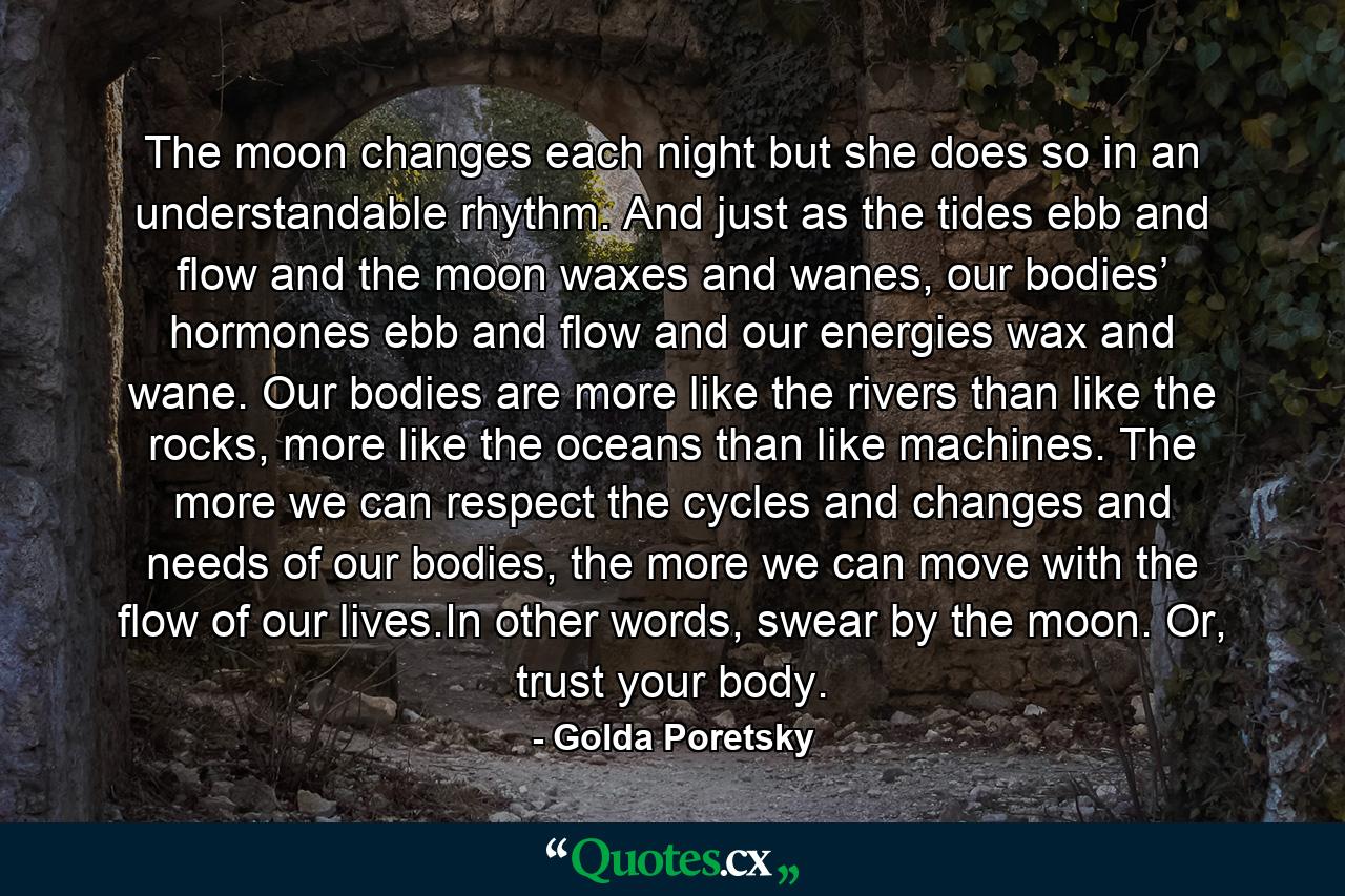 The moon changes each night but she does so in an understandable rhythm. And just as the tides ebb and flow and the moon waxes and wanes, our bodies’ hormones ebb and flow and our energies wax and wane. Our bodies are more like the rivers than like the rocks, more like the oceans than like machines. The more we can respect the cycles and changes and needs of our bodies, the more we can move with the flow of our lives.In other words, swear by the moon. Or, trust your body. - Quote by Golda Poretsky