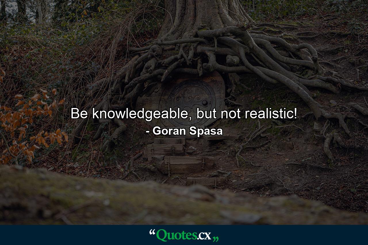 Be knowledgeable, but not realistic! - Quote by Goran Spasa