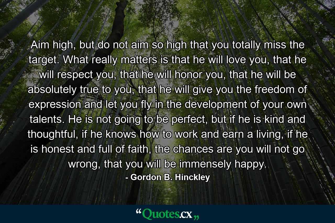 Aim high, but do not aim so high that you totally miss the target. What really matters is that he will love you, that he will respect you, that he will honor you, that he will be absolutely true to you, that he will give you the freedom of expression and let you fly in the development of your own talents. He is not going to be perfect, but if he is kind and thoughtful, if he knows how to work and earn a living, if he is honest and full of faith, the chances are you will not go wrong, that you will be immensely happy. - Quote by Gordon B. Hinckley