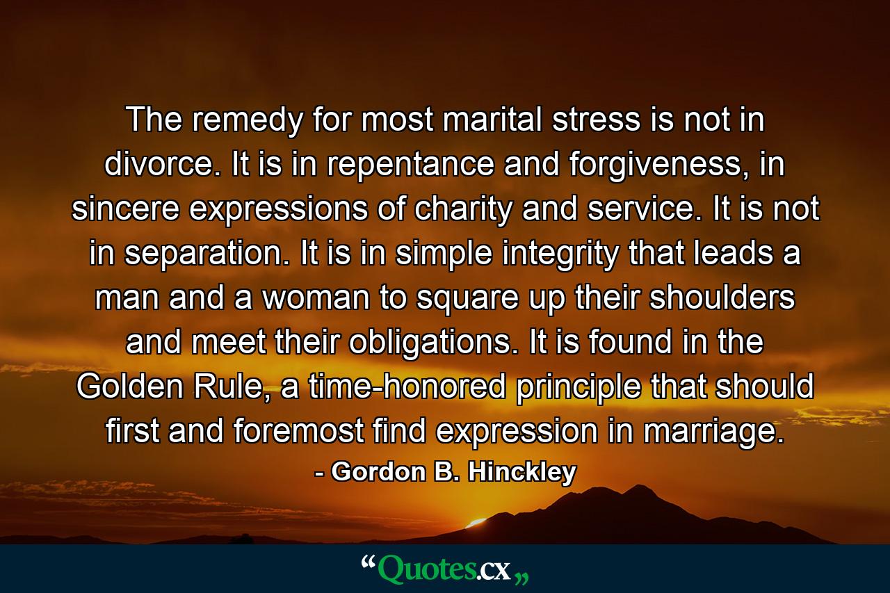 The remedy for most marital stress is not in divorce. It is in repentance and forgiveness, in sincere expressions of charity and service. It is not in separation. It is in simple integrity that leads a man and a woman to square up their shoulders and meet their obligations. It is found in the Golden Rule, a time-honored principle that should first and foremost find expression in marriage. - Quote by Gordon B. Hinckley