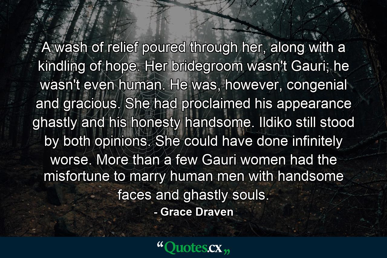 A wash of relief poured through her, along with a kindling of hope. Her bridegroom wasn't Gauri; he wasn't even human. He was, however, congenial and gracious. She had proclaimed his appearance ghastly and his honesty handsome. Ildiko still stood by both opinions. She could have done infinitely worse. More than a few Gauri women had the misfortune to marry human men with handsome faces and ghastly souls. - Quote by Grace Draven