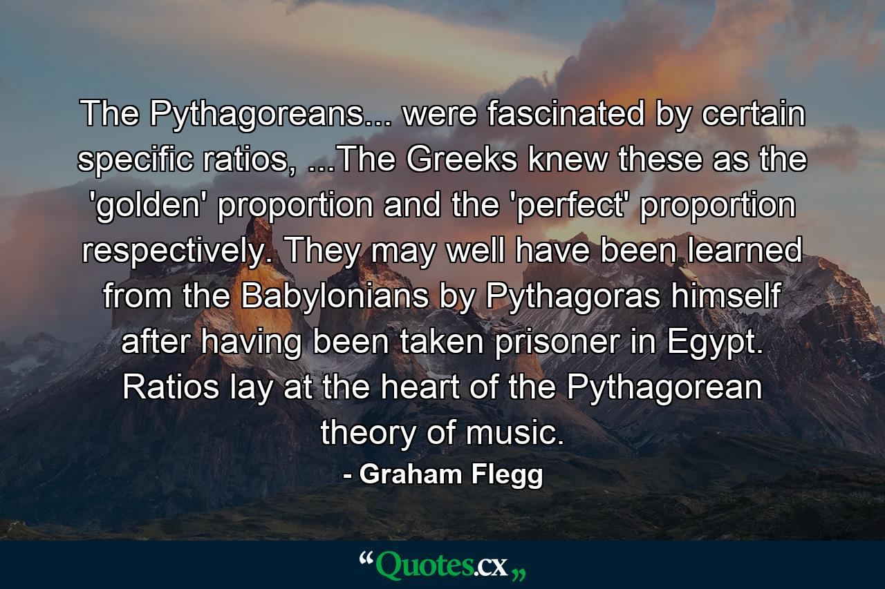 The Pythagoreans... were fascinated by certain specific ratios, ...The Greeks knew these as the 'golden' proportion and the 'perfect' proportion respectively. They may well have been learned from the Babylonians by Pythagoras himself after having been taken prisoner in Egypt. Ratios lay at the heart of the Pythagorean theory of music. - Quote by Graham Flegg