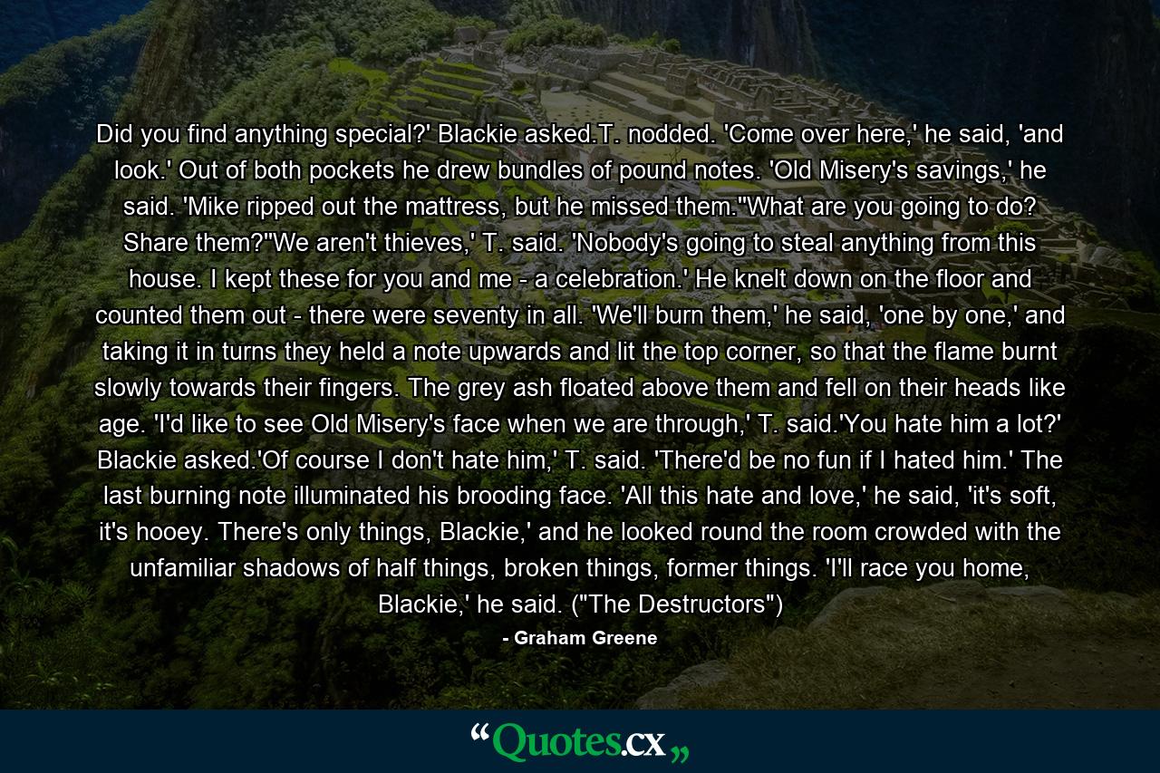 Did you find anything special?' Blackie asked.T. nodded. 'Come over here,' he said, 'and look.' Out of both pockets he drew bundles of pound notes. 'Old Misery's savings,' he said. 'Mike ripped out the mattress, but he missed them.''What are you going to do? Share them?''We aren't thieves,' T. said. 'Nobody's going to steal anything from this house. I kept these for you and me - a celebration.' He knelt down on the floor and counted them out - there were seventy in all. 'We'll burn them,' he said, 'one by one,' and taking it in turns they held a note upwards and lit the top corner, so that the flame burnt slowly towards their fingers. The grey ash floated above them and fell on their heads like age. 'I'd like to see Old Misery's face when we are through,' T. said.'You hate him a lot?' Blackie asked.'Of course I don't hate him,' T. said. 'There'd be no fun if I hated him.' The last burning note illuminated his brooding face. 'All this hate and love,' he said, 'it's soft, it's hooey. There's only things, Blackie,' and he looked round the room crowded with the unfamiliar shadows of half things, broken things, former things. 'I'll race you home, Blackie,' he said. (