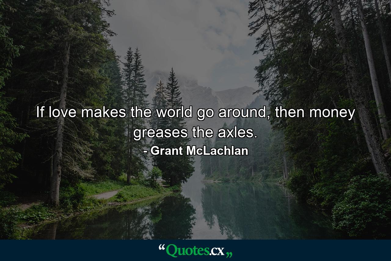 If love makes the world go around, then money greases the axles. - Quote by Grant McLachlan