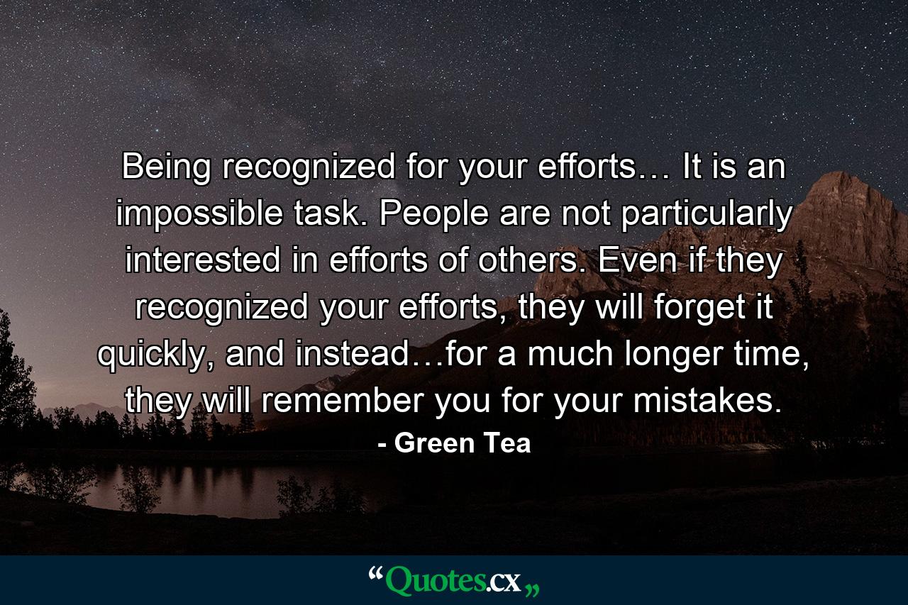 Being recognized for your efforts… It is an impossible task. People are not particularly interested in efforts of others. Even if they recognized your efforts, they will forget it quickly, and instead…for a much longer time, they will remember you for your mistakes. - Quote by Green Tea