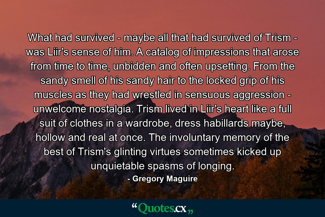 What had survived - maybe all that had survived of Trism - was Liir's sense of him. A catalog of impressions that arose from time to time, unbidden and often upsetting. From the sandy smell of his sandy hair to the locked grip of his muscles as they had wrestled in sensuous aggression - unwelcome nostalgia. Trism lived in Liir's heart like a full suit of clothes in a wardrobe, dress habillards maybe, hollow and real at once. The involuntary memory of the best of Trism's glinting virtues sometimes kicked up unquietable spasms of longing. - Quote by Gregory Maguire