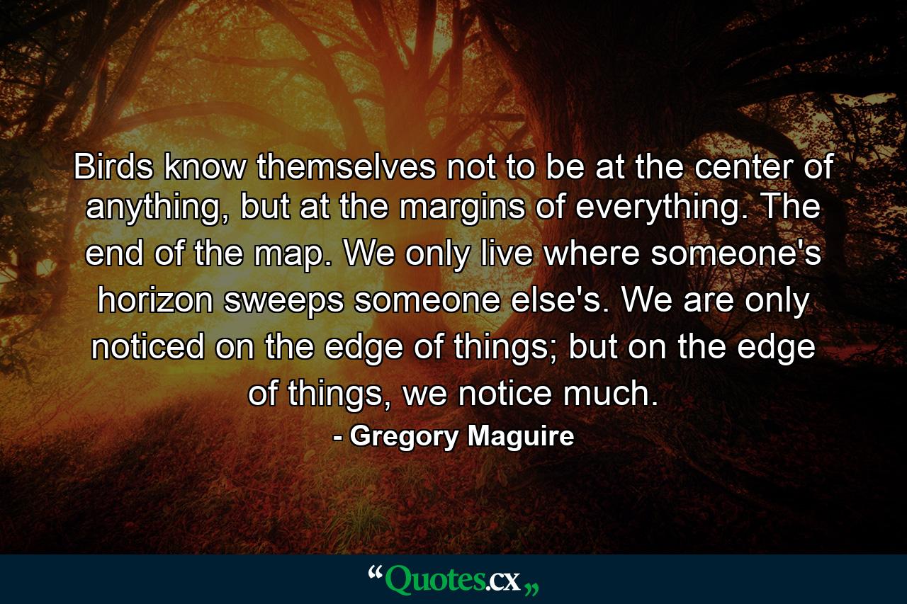 Birds know themselves not to be at the center of anything, but at the margins of everything. The end of the map. We only live where someone's horizon sweeps someone else's. We are only noticed on the edge of things; but on the edge of things, we notice much. - Quote by Gregory Maguire