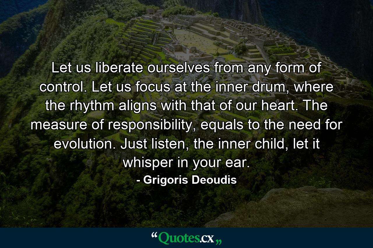 Let us liberate ourselves from any form of control. Let us focus at the inner drum, where the rhythm aligns with that of our heart. The measure of responsibility, equals to the need for evolution. Just listen, the inner child, let it whisper in your ear. - Quote by Grigoris Deoudis