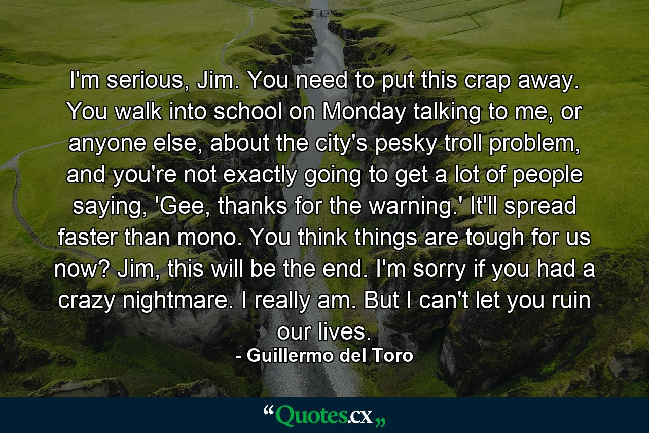 I'm serious, Jim. You need to put this crap away. You walk into school on Monday talking to me, or anyone else, about the city's pesky troll problem, and you're not exactly going to get a lot of people saying, 'Gee, thanks for the warning.' It'll spread faster than mono. You think things are tough for us now? Jim, this will be the end. I'm sorry if you had a crazy nightmare. I really am. But I can't let you ruin our lives. - Quote by Guillermo del Toro