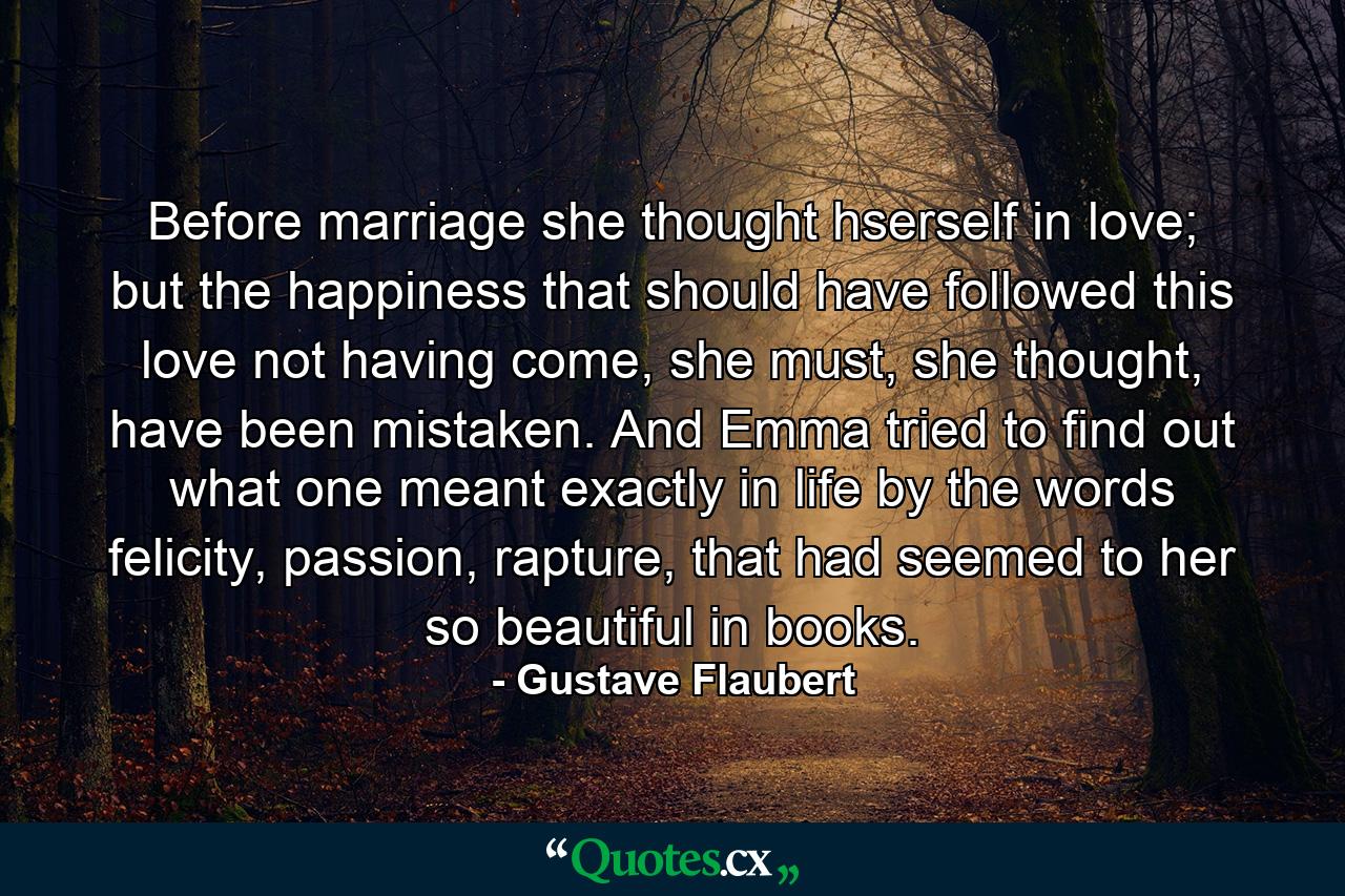 Before marriage she thought hserself in love; but the happiness that should have followed this love not having come, she must, she thought, have been mistaken. And Emma tried to find out what one meant exactly in life by the words felicity, passion, rapture, that had seemed to her so beautiful in books. - Quote by Gustave Flaubert