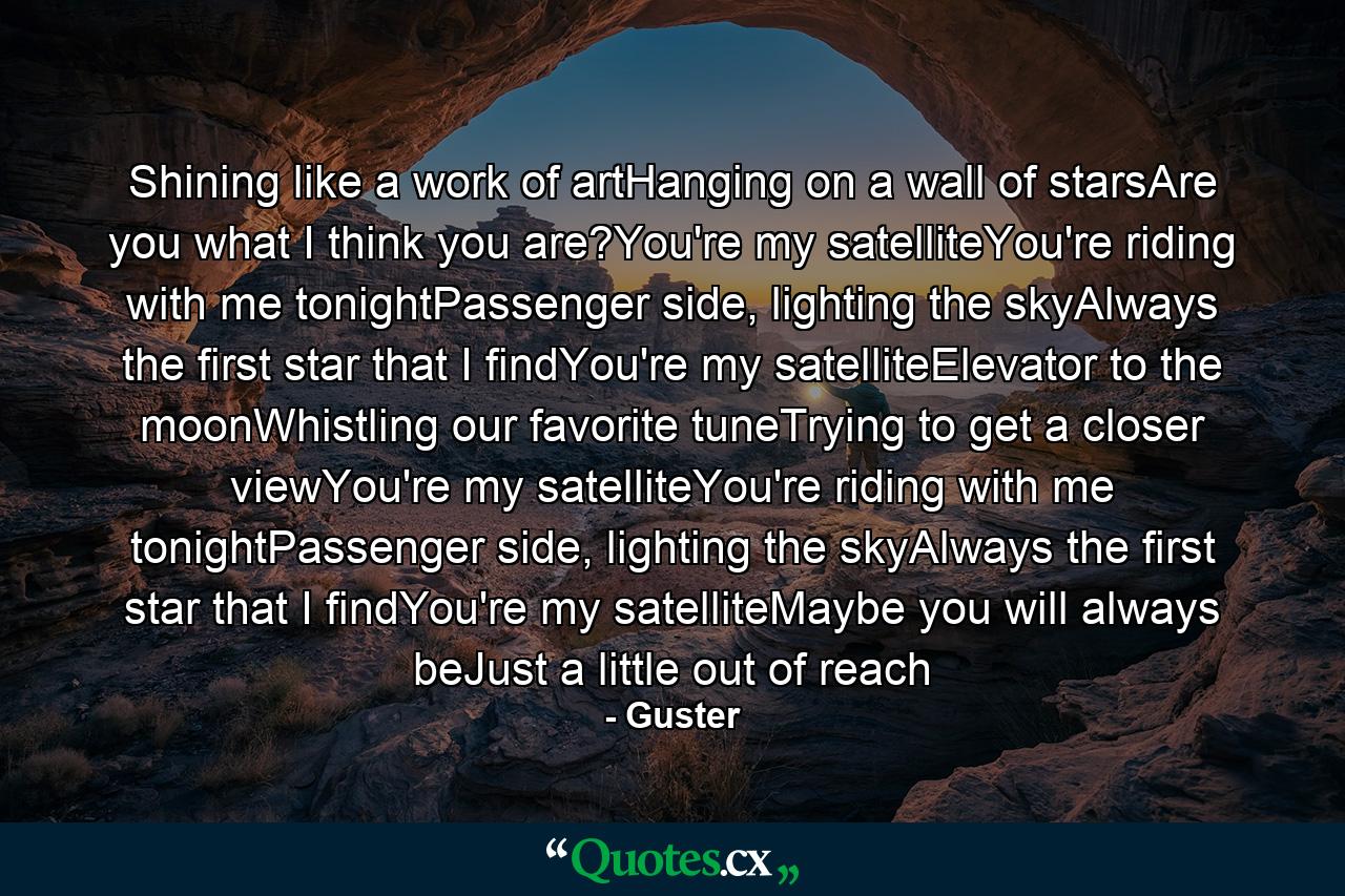 Shining like a work of artHanging on a wall of starsAre you what I think you are?You're my satelliteYou're riding with me tonightPassenger side, lighting the skyAlways the first star that I findYou're my satelliteElevator to the moonWhistling our favorite tuneTrying to get a closer viewYou're my satelliteYou're riding with me tonightPassenger side, lighting the skyAlways the first star that I findYou're my satelliteMaybe you will always beJust a little out of reach - Quote by Guster