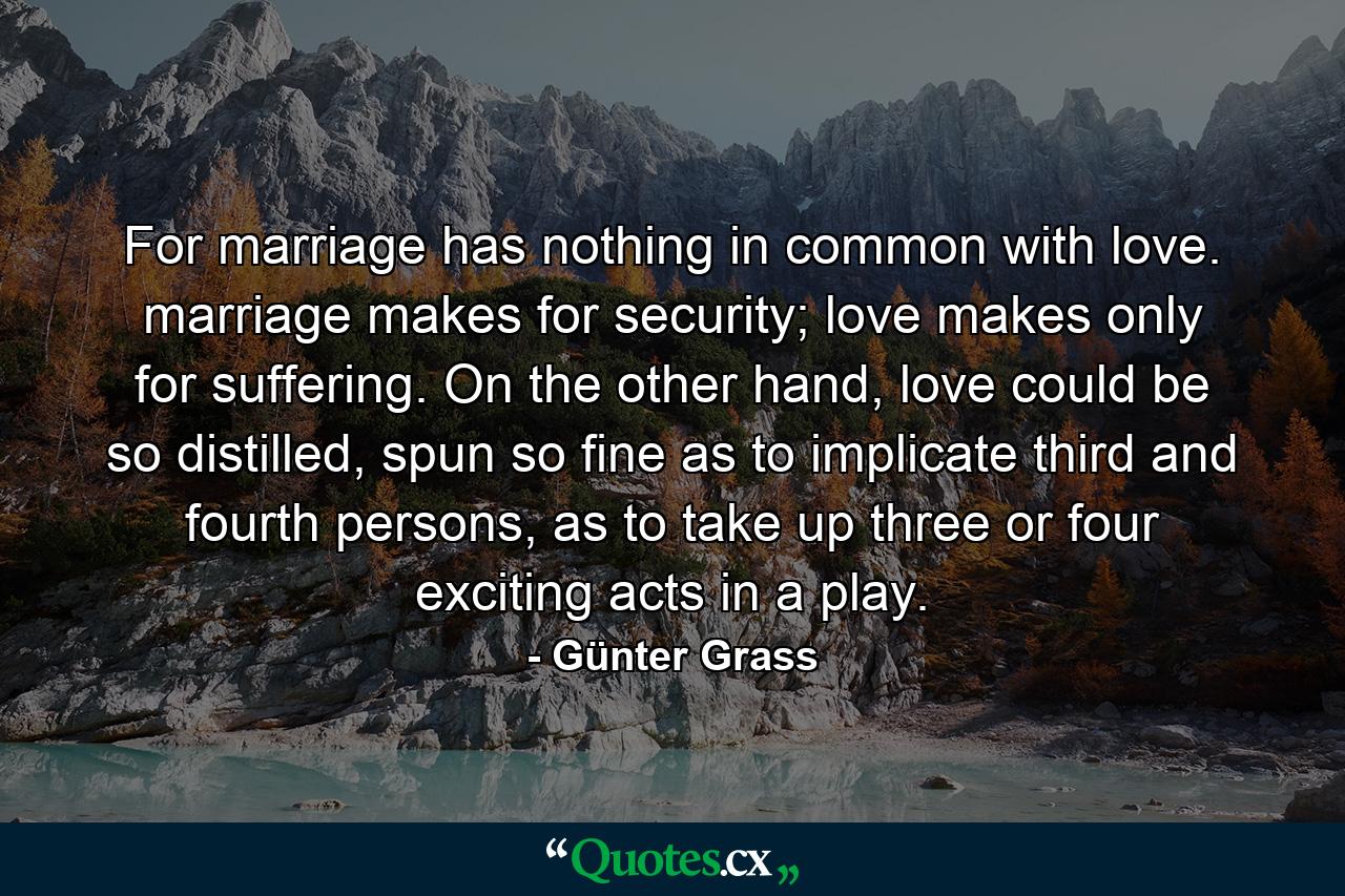 For marriage has nothing in common with love. marriage makes for security; love makes only for suffering. On the other hand, love could be so distilled, spun so fine as to implicate third and fourth persons, as to take up three or four exciting acts in a play. - Quote by Günter Grass