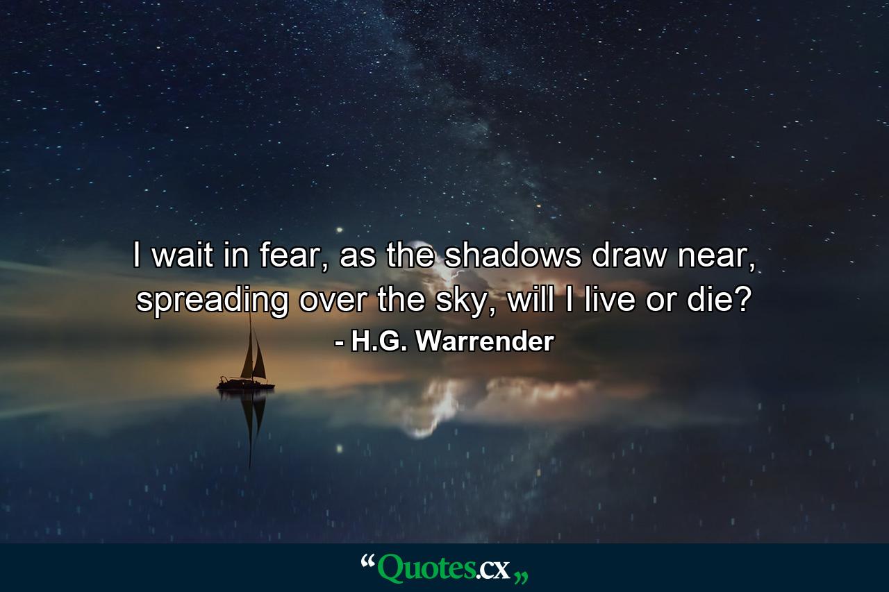 I wait in fear, as the shadows draw near, spreading over the sky, will I live or die? - Quote by H.G. Warrender