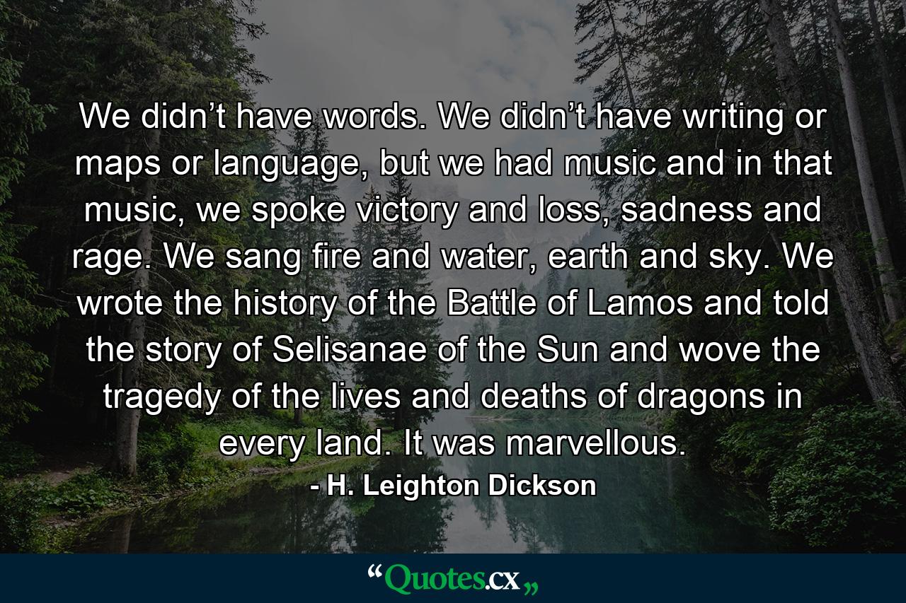 We didn’t have words. We didn’t have writing or maps or language, but we had music and in that music, we spoke victory and loss, sadness and rage. We sang fire and water, earth and sky. We wrote the history of the Battle of Lamos and told the story of Selisanae of the Sun and wove the tragedy of the lives and deaths of dragons in every land. It was marvellous. - Quote by H. Leighton Dickson