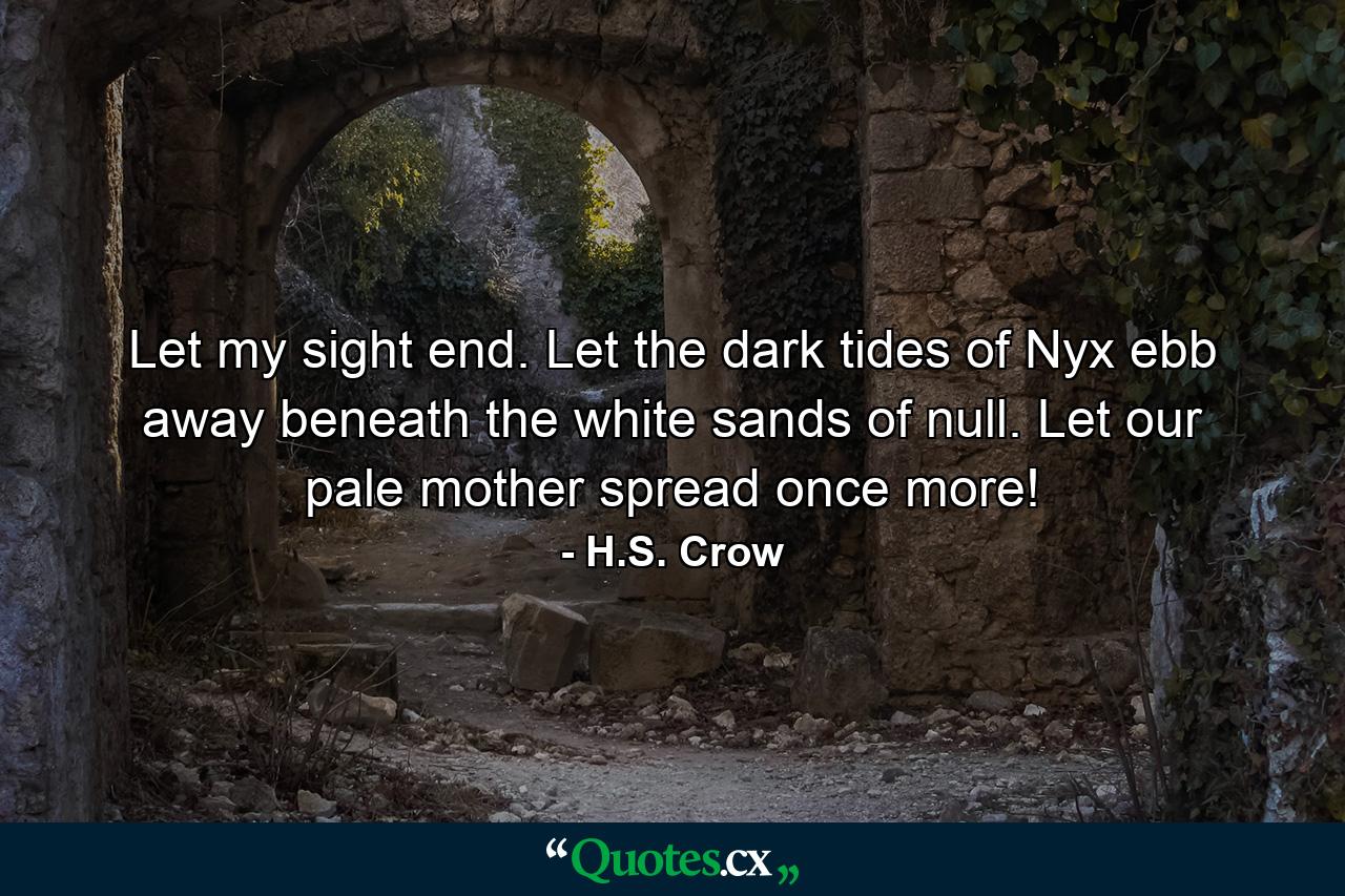 Let my sight end. Let the dark tides of Nyx ebb away beneath the white sands of null. Let our pale mother spread once more! - Quote by H.S. Crow