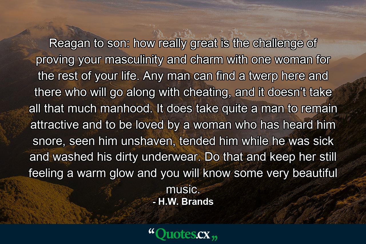 Reagan to son: how really great is the challenge of proving your masculinity and charm with one woman for the rest of your life. Any man can find a twerp here and there who will go along with cheating, and it doesn’t take all that much manhood. It does take quite a man to remain attractive and to be loved by a woman who has heard him snore, seen him unshaven, tended him while he was sick and washed his dirty underwear. Do that and keep her still feeling a warm glow and you will know some very beautiful music. - Quote by H.W. Brands