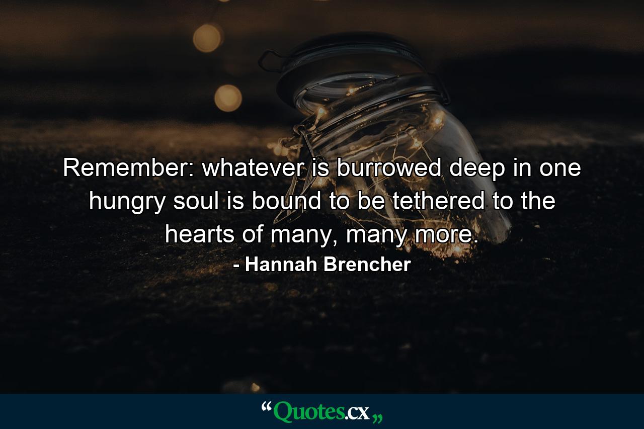 Remember: whatever is burrowed deep in one hungry soul is bound to be tethered to the hearts of many, many more. - Quote by Hannah Brencher