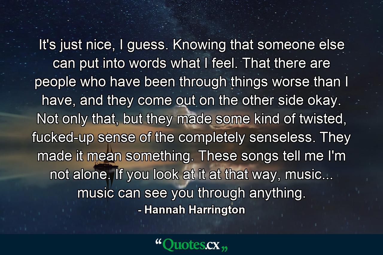 It's just nice, I guess. Knowing that someone else can put into words what I feel. That there are people who have been through things worse than I have, and they come out on the other side okay. Not only that, but they made some kind of twisted, fucked-up sense of the completely senseless. They made it mean something. These songs tell me I'm not alone. If you look at it at that way, music... music can see you through anything. - Quote by Hannah Harrington