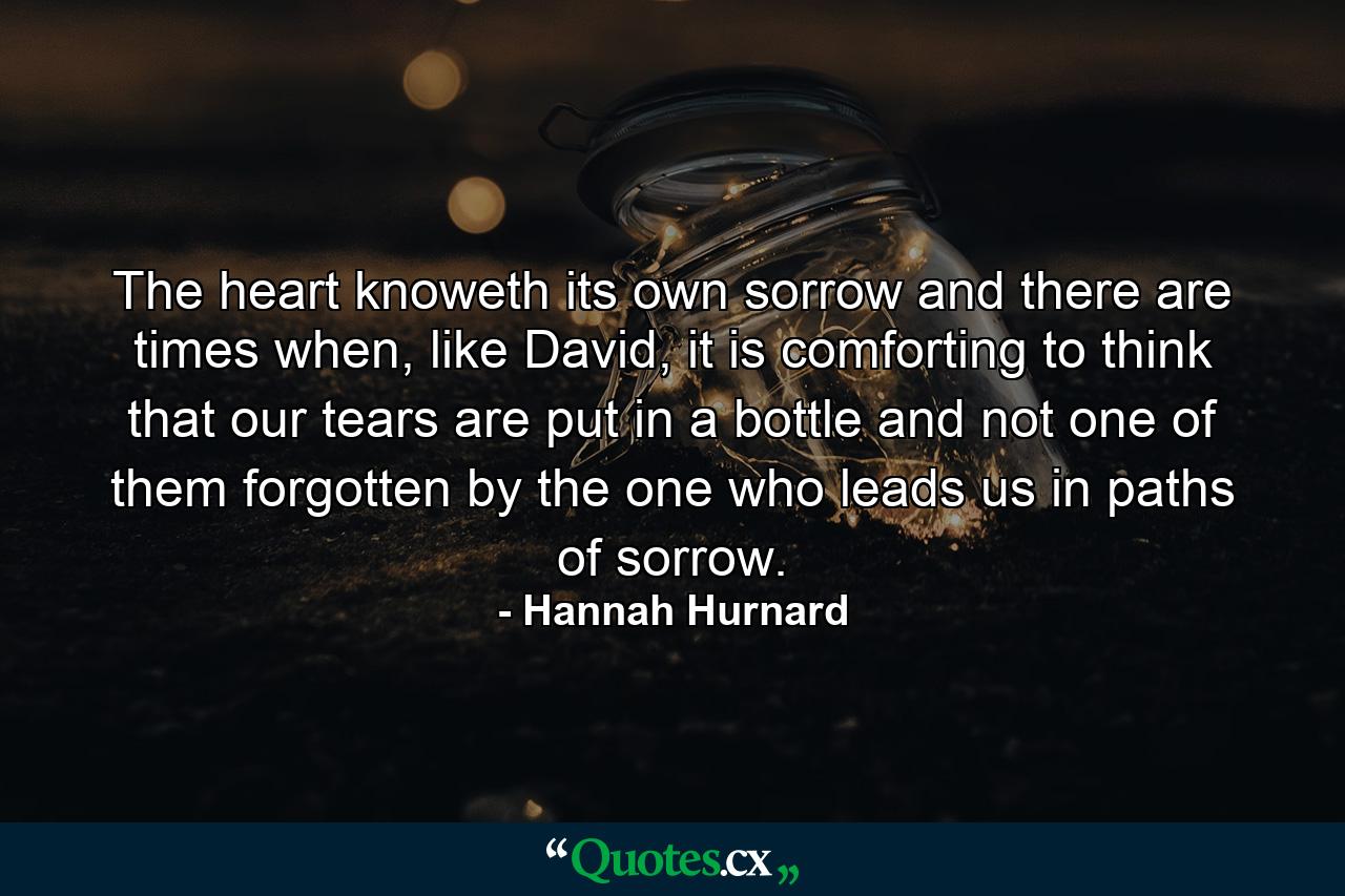 The heart knoweth its own sorrow and there are times when, like David, it is comforting to think that our tears are put in a bottle and not one of them forgotten by the one who leads us in paths of sorrow. - Quote by Hannah Hurnard