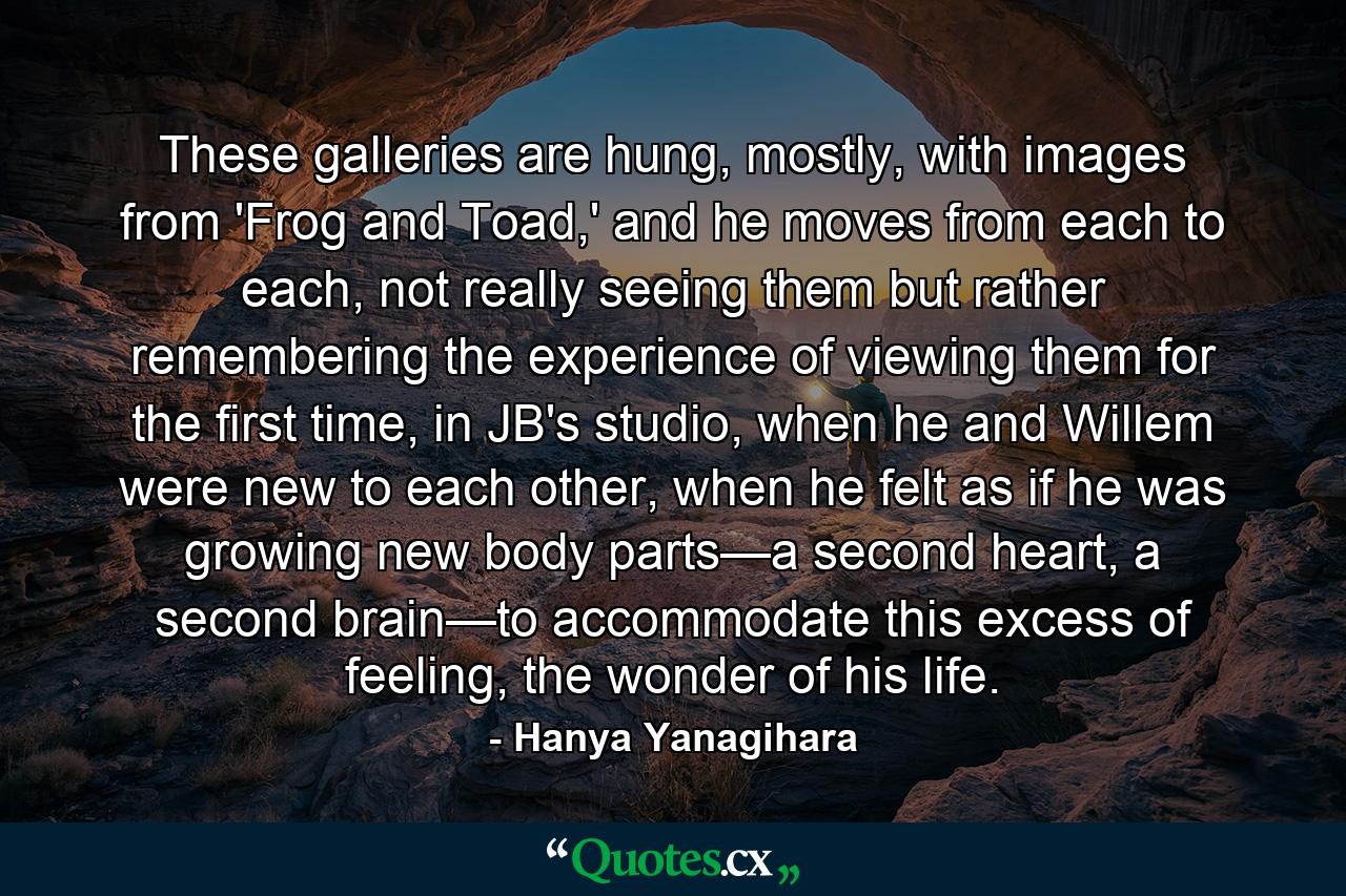 These galleries are hung, mostly, with images from 'Frog and Toad,' and he moves from each to each, not really seeing them but rather remembering the experience of viewing them for the first time, in JB's studio, when he and Willem were new to each other, when he felt as if he was growing new body parts—a second heart, a second brain—to accommodate this excess of feeling, the wonder of his life. - Quote by Hanya Yanagihara