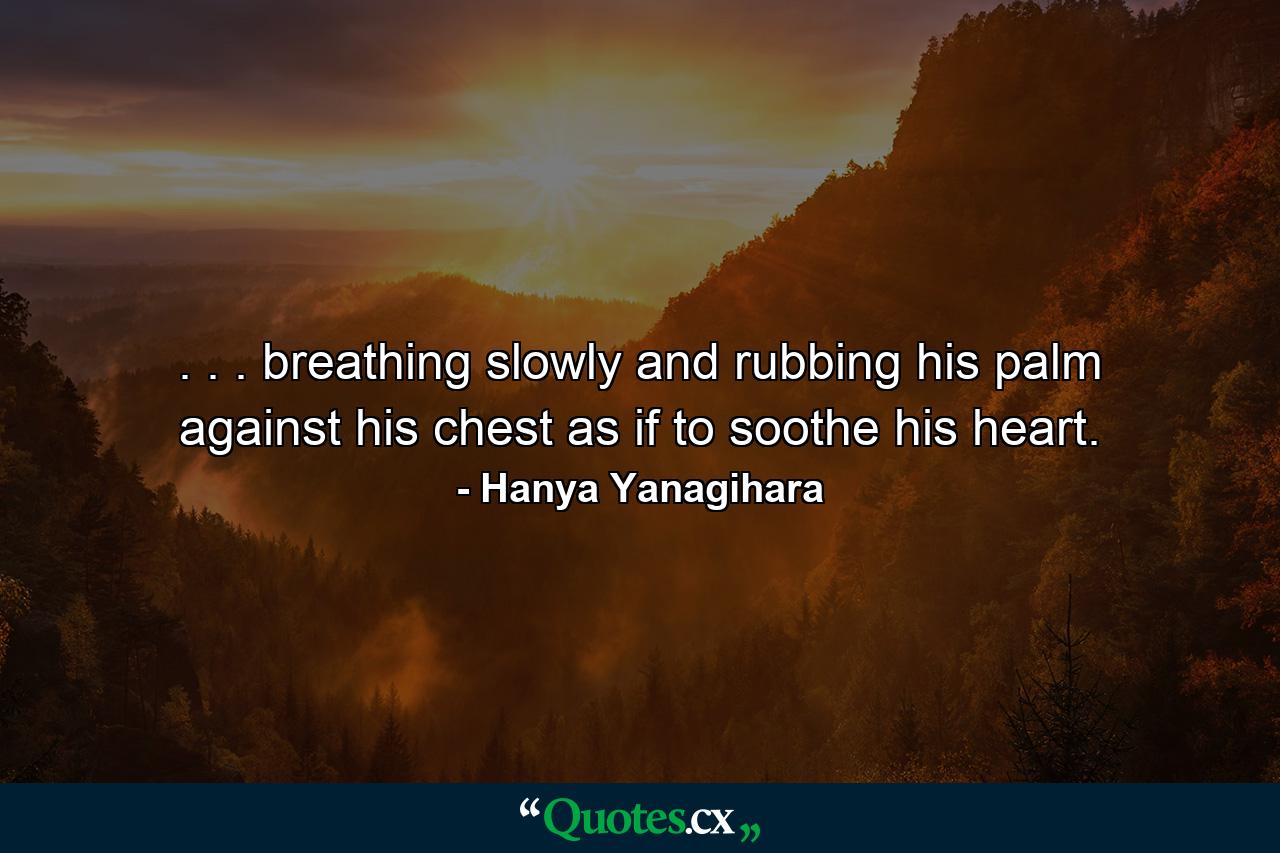 . . . breathing slowly and rubbing his palm against his chest as if to soothe his heart. - Quote by Hanya Yanagihara