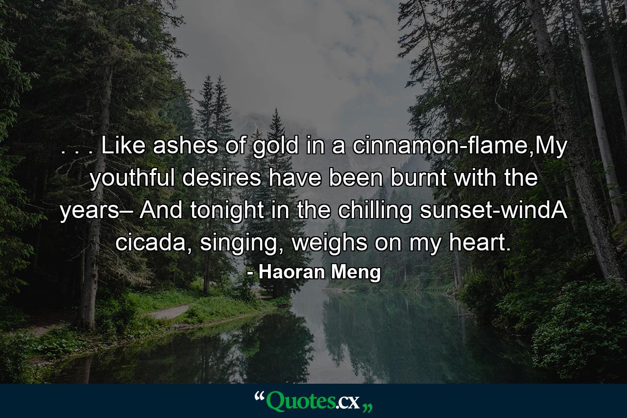 . . . Like ashes of gold in a cinnamon-flame,My youthful desires have been burnt with the years– And tonight in the chilling sunset-windA cicada, singing, weighs on my heart. - Quote by Haoran Meng