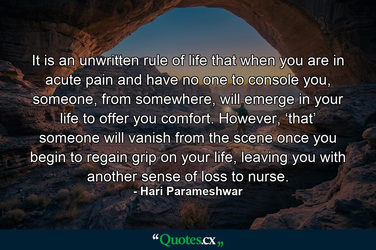 It is an unwritten rule of life that when you are in acute pain and have no one to console you, someone, from somewhere, will emerge in your life to offer you comfort. However, ‘that’ someone will vanish from the scene once you begin to regain grip on your life, leaving you with another sense of loss to nurse. - Quote by Hari Parameshwar