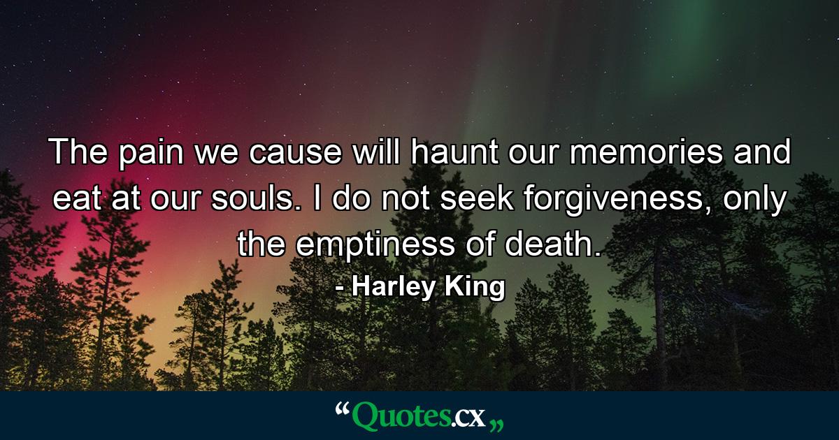 The pain we cause will haunt our memories and eat at our souls. I do not seek forgiveness, only the emptiness of death. - Quote by Harley King