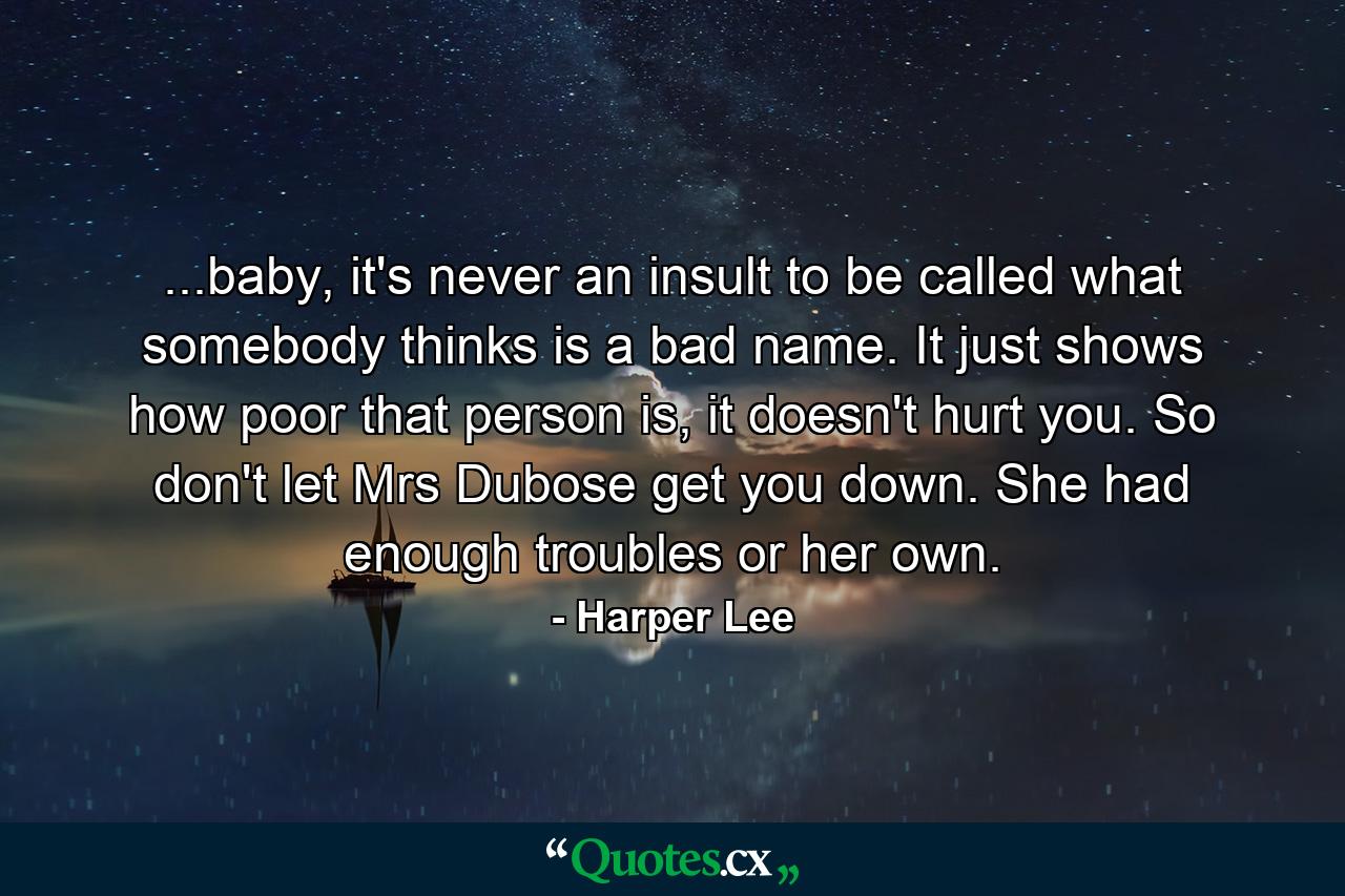 ...baby, it's never an insult to be called what somebody thinks is a bad name. It just shows how poor that person is, it doesn't hurt you. So don't let Mrs Dubose get you down. She had enough troubles or her own. - Quote by Harper Lee