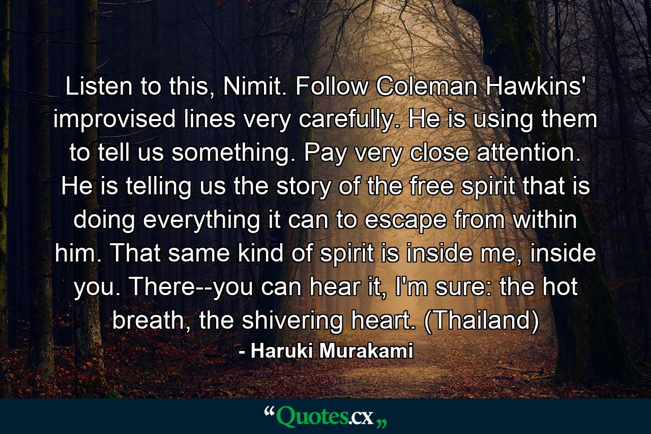 Listen to this, Nimit. Follow Coleman Hawkins' improvised lines very carefully. He is using them to tell us something. Pay very close attention. He is telling us the story of the free spirit that is doing everything it can to escape from within him. That same kind of spirit is inside me, inside you. There--you can hear it, I'm sure: the hot breath, the shivering heart. (Thailand) - Quote by Haruki Murakami